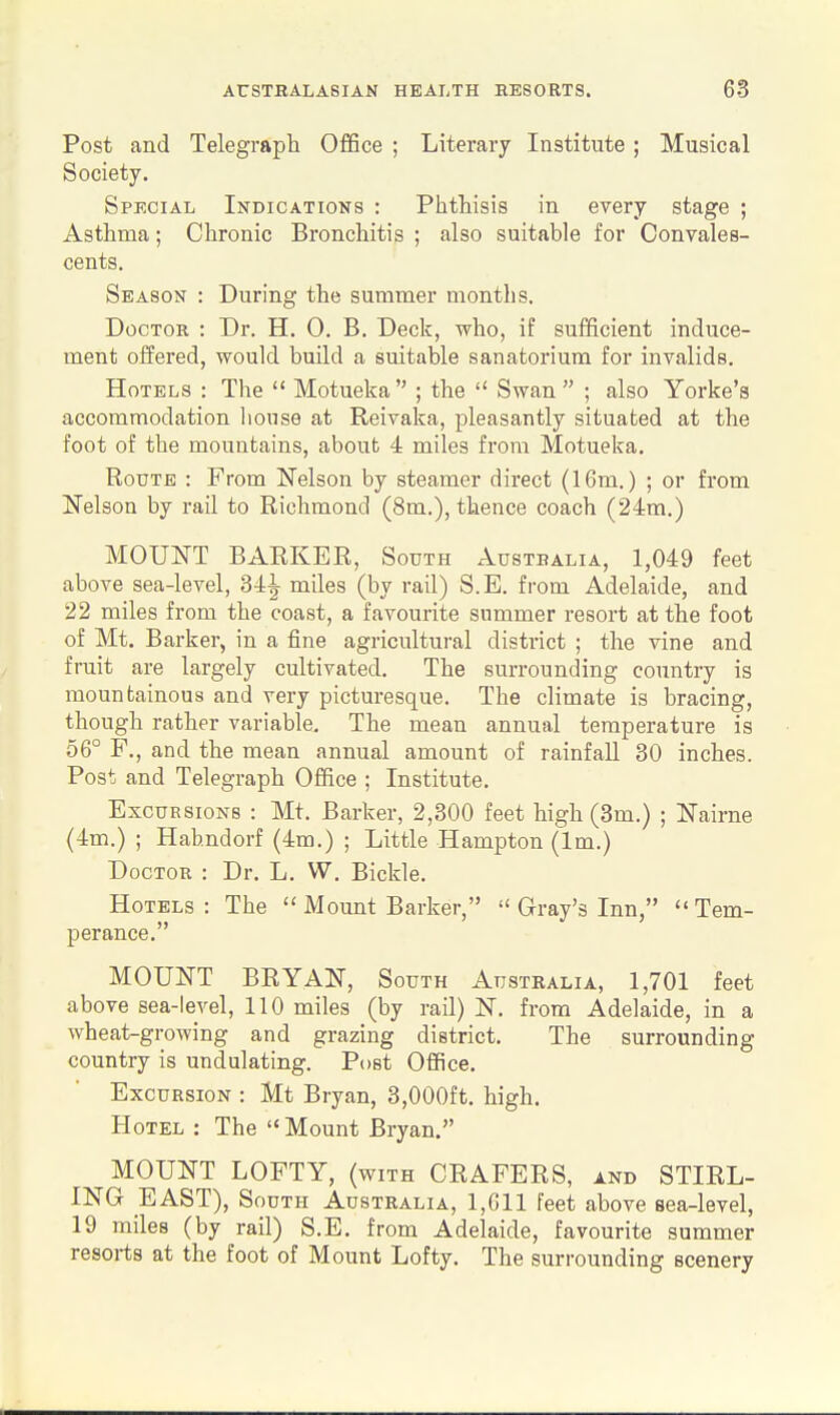 Post and Telegraph Office ; Literary Institute; Musical Society. Special Indications : Phthisis in every stage ; Asthma; Chronic Bronchitis ; also suitable for Convales- cents. Season : During the summer months. Doctor : Dr. H. 0. B. Deck, who, if sufficient induce- ment offered, would build a suitable sanatorium for invalids. Hotels : The  Motueka  ; the  Swan  ; also Yorke's accommodation liouse at Reivaka, pleasantly situated at the foot of the mountains, about 4 miles from Motueka. Route : From Nelson by steamer direct (16m.) ; or from Nelson by rail to Richmond (8m.), thence coach (24m.) MOUNT BARKER, South Austbalia, 1,049 feet above sea-level, 34^ miles (by rail) S.E. from Adelaide, and 22 miles from the coast, a favourite summer resort at the foot of Mt. Barker, in a fine agricultural district ; the vine and fruit are largely cultivated. The surrounding country is mountainous and very picturesque. The climate is bracing, though rather variable. The mean annual temperature is 56° F., and the mean annual amount of rainfall 30 inches. Post and Telegraph Office ; Institute. Excursions : Mt. Barker, 2,300 feet high (3m.) ; Nairne (4m.) ; Hahndorf (4m.) ; Little Hampton (Im.) Doctor : Dr. L. W. Bickle. Hotels: The  Mount Barker,  Gray's Inn, Tem- perance. MOUNT BRYAN, South Australia, 1,701 feet above sea-level, 110 miles (by rail) N. from Adelaide, in a wheat-growing and grazing district. The surrounding country is undulating. Post Office. Excursion : Mt Bryan, 3,000ft. high. Hotel : The  Mount Bryan. MOUNT LOFTY, (with CRAFERS, and STIRL- ING EAST), South Australia, 1,611 feet above sea-level, 19 miles (by rail) S.E. from Adelaide, favourite summer resorts at the foot of Mount Lofty. The surrounding scenery