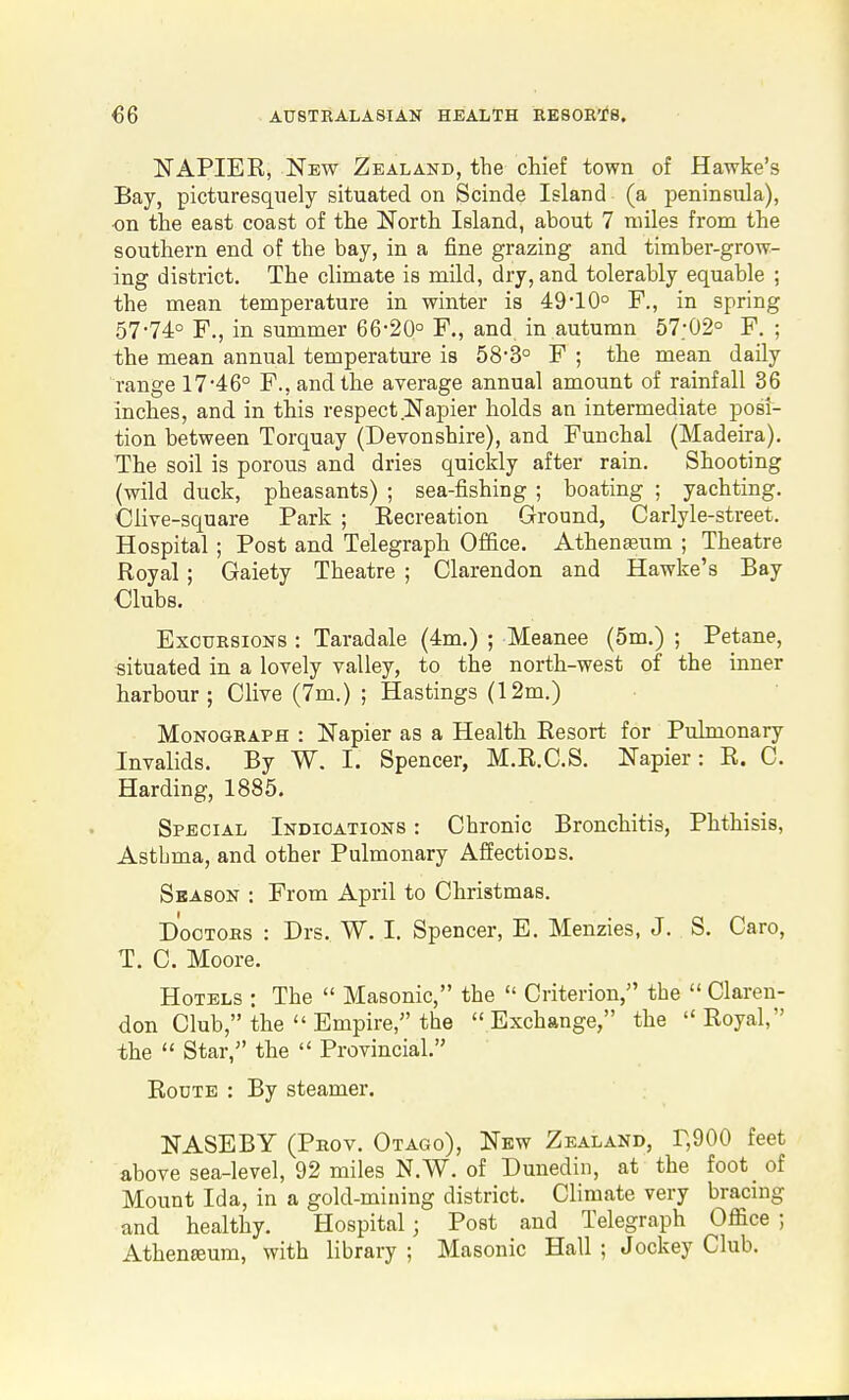 NAPIER, New Zealand, the chief town of Hawke's Bay, picturesquely situated on Scinde Island (a peninsula), ■on the east coast of the North Island, about 7 miles from the southern end of the bay, in a fine grazing and timber-grow- ing district. The climate is mild, dry, and tolerably equable ; the mean temperature in winter is 49-10° F., in spring 57-74° F,, in summer 66-20° F., and in autumn 57:02° F. ; the mean annual temperature is 58-3° F ; the mean daily range 17-46° F., and the average annual amount of rainfall 36 inches, and in this respect Napier holds an intermediate post- tion between Torquay (Deyonshire), and Funchal (Madeira). The soil is porous and dries quickly after rain. Shooting (wild duck, pheasants) ; sea-fishing ; boating ; yachting. Clive-square Park ; Eecreation Ground, Carlyle-street. Hospital ; Post and Telegraph Office. Atheneeum ; Theatre Royal; Gaiety Theatre ; Clarendon and Hawke's Bay Clubs. Excursions : Taradale (4m.) ; Meanee (5m.) ; Petane, situated in a lovely valley, to the north-west of the inner harbour ; Olive (7m.) ; Hastings (12m.) Monograph : Napier as a Health Resort for Pulmonary Invalids. By W. I. Spencer, M.R.O.S. Napier: R. 0. Harding, 1885. Special Indications : Ohronic Bronchitis, Phthisis, Asthma, and other Pulmonary Affections. Season -. From April to Ohristmas. Doctors : Drs. W. I. Spencer, E. Menzies, J. S. Oaro, T. 0. Moore. Hotels : The  Masonic, the  Oriterion, the  Claren- don Olub, the  Empire, the Exchange, the Royal, the  Star, the  Provincial. Route : By steamer. NASEBY (Prov. Otago), New Zealand, r,900 feet above sea-level, 92 miles N.W. of Dunediii, at the foot_ of Mount Ida, in a gold-mining district. Climate very bracing and healthy. Hospital; Post and Telegraph Office ; Athenseum, with library ; Masonic Hall ; Jockey Club.