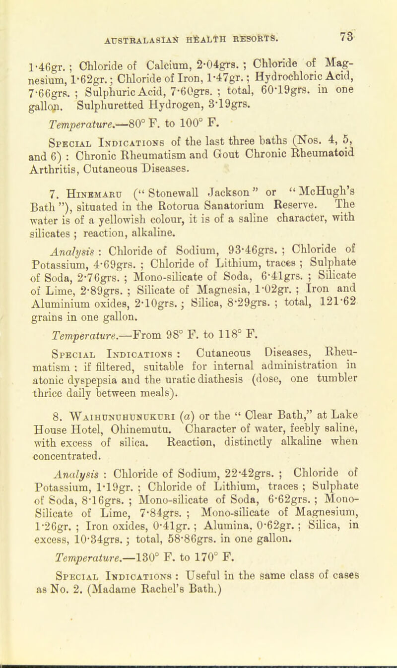 78 l-46gr. ; Chloride of Calcium, 2-04grs. ; Chloride of Mag- nesium, l-62gr.; Chloride of Iron, l-47gr.; Hydrochloric Acid, 7-66grs. ; Sulphuric Acid, 7-60grB. ; total, 60-19grs. in one gallon. Sulphuretted Hydrogen, 3-19grs. Temperature.—80° F. to 100° F. Special Indications of the last three baths (Kos. 4, 5, and 6) : Chronic Rheumatism and Gout Chronic Rheumatoid Arthritis, Cutaneous Diseases. 7. HiNEMARu (Stonewall Jackson or McHugh's Bath ), situated in the Rotorua Sanatorium Reserve. The water is of a yellowish colour, it is of a saline character, with silicates ; reaction, alkaline. Analysis : Chloride of Sodium, 93-46grs. ; Chloride of Potassium, 4-69grs. ; Chloride of Lithium, traces ; Sulphate of Soda, 2-76grs. ; Mono-silicate of Soda, 6-41grs. ; Silicate of Lime, 2-89grs. ; Silicate of Magnesia, l-02gr. ; Iron and Aluminium oxides, 2-lOgrs.; Silica, 8-29grs. ; total, 121-62 grains in one gallon. Temperature—'From 98° F. to 118° F. Special Indications : Cutaneous Diseases, Rheu- matism : if filtered, suitable for internal administration in atonic dyspepsia and the uratic diathesis (dose, one tumbler thrice daily between meals). 8. Waihunuhunukuri (a) or the  Clear Bath, at Lake House Hotel, Ohinemutu. Character of water, feebly saline, M'ith excess of silica. Reaction, distinctly alkaline when concentrated. Analysis : Chloride of Sodium, 22-42gr8. ; Chloride of Potassium, l-19gr. ; Chloride of Lithium, traces ; Sulphate of Soda, 8-16gr8. ; Mono-silicate of Soda, 6-62grs. ; Mono- Silicate of Lime, 7-84grs. ; Mono-silicate of Magnesium, l-26gr, ; Iron oxides, 0'41gr. ; Alumina, 0-62gr.; Silica, in excess, 10-34gr8.; total, 58-86grs. in one gallon. Temperature.—nO° F. to 170° F. Special Indications : Useful in the same class of cases as No. 2. (Madame Rachel's Bath.)