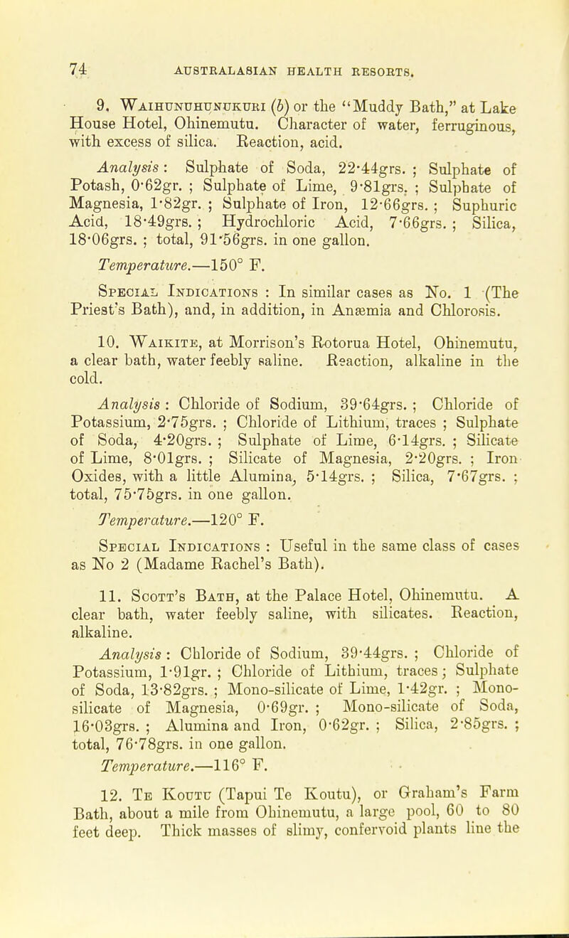 9. Waihunuhunukuri (b) or the Muddy Bath, at Lake House Hotel, Ohinemutu. Cliaracter of water, ferruginous, with excess of silica. Reaction, acid. Analysis: Sulphate of Soda, 22-44grs. ; Sulphate of Potash, 0-62gr. ; Sulphate of Lime, 9-81grs. ; Sulphate of Magnesia, l-82gr. ; Sulphate of Iron, 12-66grs. ; Suphuric Acid, 18-49grs. ; Hydrochloric Acid, 7-66gr3. ; Silica, 18'06grs. ; total, 91'56grs. in one gallon. Temperature.—150° F. Special Indications : In similar cases as No. 1 (The Priest's Bath), and, in addition, in Anajmia and Chlorosis. 10. Waikite, at Morrison's Rotorua Hotel, Ohinemutu, a clear bath, water feebly saline. Reaction, alkaline in the cold. Analysis : Chloride of Sodium, 39*64grs. ; Chloride of Potassium, 2'75grs. ; Chloride of Lithium, traces ; Sulphate of Soda, 4*20grs. ; Sulphate of Lime, 614grs. ; Silicate of Lime, 8'01gr8. ; Silicate of Magnesia, 2*20grs. ; Iron Oxides, with a little Alumina, 514grs. ; Silica, 7'67grs. ; total, 75*75grs. in one gallon. Temperature.—120° F. Special Indications : Useful in the same class of cases as No 2 (Madame Rachel's Bath). 11. Scott's Bath, at the Palace Hotel, Ohinemutu. A clear bath, water feebly saline, with silicates. Reaction, alkaline. Analysis : Chloride of Sodium, 39-44grs. ; Chloride of Potassium, l-91gr. ; Chloride of Lithium, traces; Sulphate of Soda, l3-82grs. ; Mono-silicate of Lime, l-42gr. ; Mono- silicate of Magnesia, 0-69gr. ; Mono-silicate of Soda, 16-03gr8. ; Alumina and Iron, 0-62gr. ; Sihca, 2-85grs. ; total, 76-78grs. in one gallon. Temp)erature.—116° F. 12. Te Koutu (Tapui Te Koutu), or Graham's Farm Bath, about a mile from Ohinemutu, a large pool, 60 to 80 feet deep. Thick masses of slimy, confervoid plants Hue the