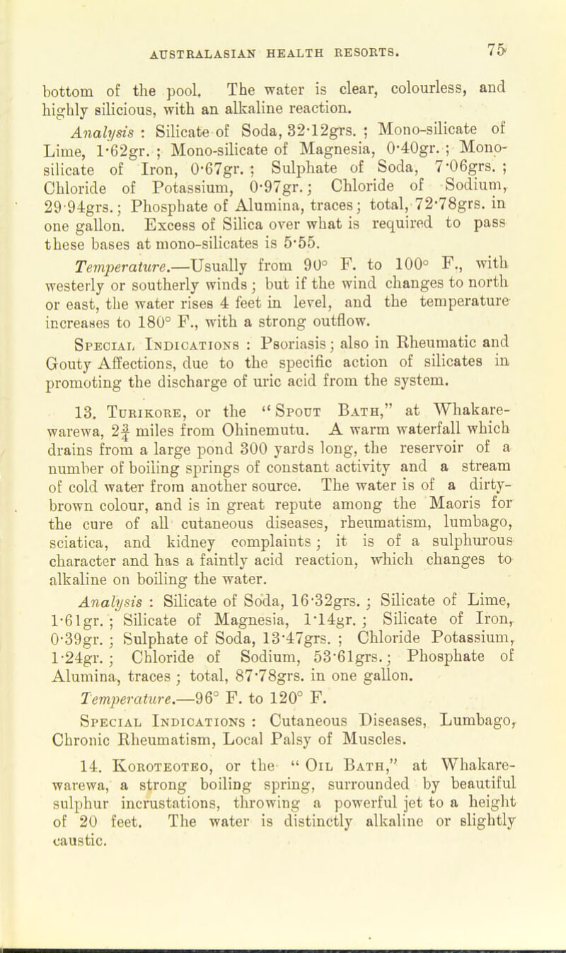 75i bottom of the pool. The water is clear, colourless, and highly silicious, with an alkaline reaction. Analysis : Silicate of Soda, .32-12grs. ; Mono-silicate of Lime, l-62gr. ; Mono-silicate of Magnesia, 0-40gr. ; Mono- silicate of Iron, 0-67gr. ; Sulphate of Soda, 7-06grs. ; Chloride of Potassium, 0-97gr.; Chloride of Sodium, 29 94gr3.; Phosphate of Alumina, traces; total, 72'78grs. in one gallon. Excess of SiHca over what is required to pass these bases at mono-silicates is 555. Temperature.—Usually from 90° F. to 100° F., with westerly or southerly winds ; but if the wind changes to north or east, the water rises 4 feet in level, and the temperature increases to 180° F., with a strong outflow. Special Indications : Psoriasis; also in Rheumatic and Gouty Affections, due to the specific action of silicates in, promoting the discharge of uric acid from the system. 13. TuRiKORE, or the Spout Bath, at Whakare- warewa, 2| miles from Ohinemutu. A warm waterfall which drains from a large pond 300 yards long, the reservoir of a number of boiling springs of constant activity and a stream of cold water from another source. The water is of a dirty- brown colour, and is in great repute among the Maoris for the cure of all cutaneous diseases, rheumatism, lumbago, sciatica, and kidney complaints; it is of a sulphurous character and has a faintly acid reaction, which changes to alkaline on boiling the water. Analysis : Silicate of Soda, 16'32grs. ; Silicate of Lime, l-61gr. ; Silicate of Magnesia, l-14gr. ; Silicate of Iron,- 0- 39gr. ; Sulphate of Soda, 13-47grs. ; Chloride Potassium, 1- 24gr. ; Chloride of Sodium, 53-(51grs.; Phosphate of Alumina, traces ; total, 87*78grs. in one gallon. Tem2Jerature.—2Q° F. to 120° F. Special Indications : Cutaneous Diseases, Lumbago, Chronic Rheumatism, Local Palsy of Muscles. 14. Koroteoteo, or the  Oil Bath, at Whakare- warewa, a strong boiling spring, surrounded by beautiful sulphur incrustations, throwing a powerful jet to a height of 20 feet. The water is distinctly alkaline or slightly caustic.