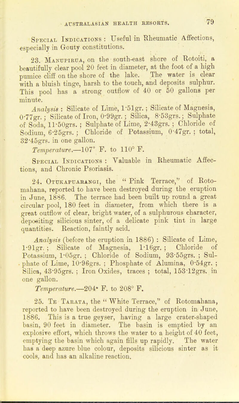 Special Indications : Useful in Rheumatic Affections, especially in Gouty constitutions. 23. Majs-tjpirua, on the south-east shore of Botoiti, a beautifully clear pool 20 feet in diameter, at the foot of a high pumice cliff on the shore of the lake. The water is clear with a bluish tinge, harsh to the touch, and deposits sulphur. This pool has a strong outflow of 40 or 50 gallons per minute. Analysis : Silicate of Lime, l-51gr.; Silicate of Magnesia, 0-77gr.; Silicate of Iron, 0-99gr.; Silica, 8-53grs.; Sulphate of Soda, ll-50grs. ; Sulphate of Lime, 2-43grs. ; Chloride of Sodium, 6-25grs. ; Chloride of Potassium, 0-47gr. ; total, 32-45grs. in one gallon. Temperature.—107° F, to 110° F. Special Indications : Valuable in Rheumatic Affec- tions, and Chronic Psoriasis. 24. Otukapuahangi, the  Pink Terrace, of Roto- mahana, reported to have been destroyed during the eruption in June, 1886. The terrace had been built up round a great circular pool, 180 feet in diameter, from which there is a great outflow of clear, bright water, of a sulphurous character, depositing silicious sinter, of a delicate pink tint in large quantities. Reaction, faintly acid. Analysis (before the eruption in 1886) : Silicate of Lime, l-91gr. ; Silicate of Magnesia, l-16gr. ; Chloride of Potassium, l-05gr. ; Chloride of Sodium, 93-55grs. ; Sul- • phate of Lime, 10-96grs. ; Phosphate of Alumina, 054gr. ; Silica, 43'95grs. ; Iron Oxides, traces ; total, 153'12grs. in one gallon. Temperature.—20i' P. to 208° F. 25. Te Tarata, the  White Terrace, of Rotomahana, reported to have been destroyed during the eruption in June, 1886. This is a true geyser, having a large crater-shaped basin, 90 feet in diameter. The basin is emptied by an explosive effort, which throws the water to a height of 40 feet, emptying the basin which again fills up rapidly. The water has a deep aznre blue colour, deposits silicious sinter as it cools, and has an alkaline reaction.