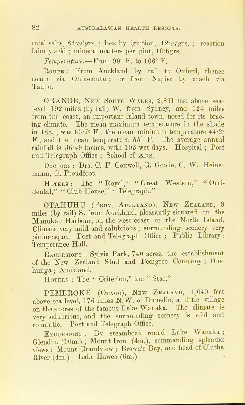 total salts, 84'86grs. ; loss by ignition, 1297grs. ; reaction faintly acid ; mineral matters per pint, lO'Ggrs. Temperature.—From 90° F. to 106° F. Route : From Auckland by rail to Oxford, thence coacli via Ohinemutu ; or from Napier by coach via Taupo. ORANGE, New South Wales, 2,891 feet above sea- level, 192 miles (by rail) W. from Sydney, and 124 miles from the coast, an important inland town, noted for its brac- ing climate. The mean maximum temperature in the shade in 1885, was 65*7° F., the mean minimum temperature 44'2° F., and the mean temperature 55° F. The average annual rainfall is 3649 inches, with 103 wet days. Hospital ; Post and Telegraph Office ; School of Arts. Doctors : Drs. C. F. Coxwell, Gr. Goode, C. W. Heine- mann, G. Proudfoot. Hotels : The  Royal,  Great Western,  Occi- dental,  Club House,  Telegraph. OTAHUHU (Prov. Auckland), New Zealand, 9 miles (by rail) S. from Auckland, pleasantly situated on the Manukau Harbour, on the west coast of the North Island. Climate very mild and salubrious ; surrounding scenery very picturesque. Post and Telegraph Office ; Public Library; Temperance Hall. Excursions : Sylvia Park, 740 acres, the establishment of the New Zealand Stud and Pedigree Company ; One- hunga; Auckland. Hotels : The  Criterion, the  Star. PEMBROKE (Otago), New Zealand, 1,040 feet above sea-level, 176 miles N.W. of Dunedin, a little village on the shores of the famous Lake Wanaka. The climate is very salubrious, and the surrounding scenery is wild and romantic. Post and Telegraph Office. Excursions : By steamboat round Lake Wanaka ; Glendhu (10m.) ; Mount Iron (4m.), commanding splendid views ; Mount Grandview ; Brown's Bay, and head of Clutha River (4m.) ; Lake Hawea (6m.)