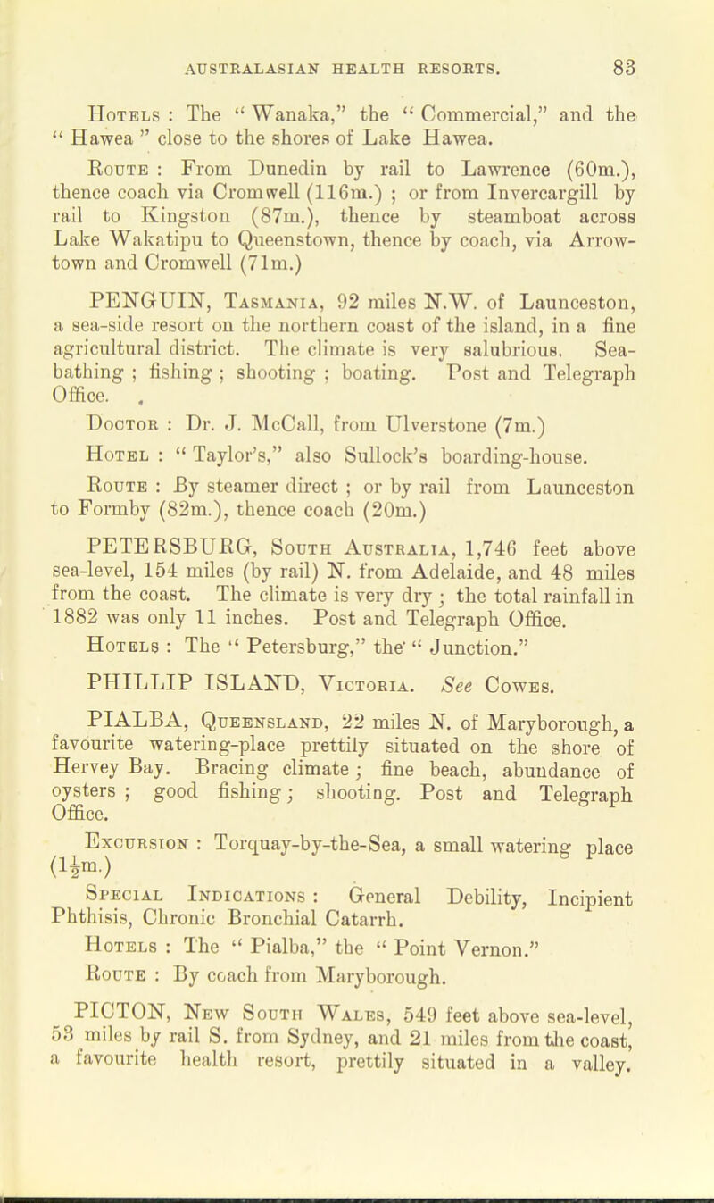 Hotels : The  Wanaka, the  Commercial, and the  Hawea  close to the shores of Lake Hawea. EouTE : From Dunediri by rail to Lawrence (60m.), thence coach via Cromwell (116m.) ; or from Invercargill by rail to Kingston (87m.), thence by steamboat across Lake Wakatipu to Queenstown, thence by coach, via Arrow- town and Cromwell (71m.) PENGUIN, Tasmania, 92 miles N.W. of Launceston, a sea-side resort on the northern coast of the island, in a fine agricultural district. The climate is very salubrious, Sea- bathing ; fishing ; shooting ; boating. Post and Telegraph Office. , Doctor : Dr. J. McCall, from Ulverstone (7m.) Hotel :  Taylor's, also SuUock's boarding-house. EouTE : By steamer direct ; or by rail from Launceston to Formby (82m.), thence coach (20m.) PETERSBURG, South Australia, 1,746 feet above sea-level, 154 miles (by rail) N. from Adelaide, and 48 miles from the coast. The climate is very dry ; the total rainfall in 1882 was only 11 inches. Post and Telegraph Office. Hotels : The  Petersburg, the  Junction. PHILLIP ISLAND, Victoria. See Cowes. PIALBA, Queensland, 22 miles N. of Maryborough, a favourite watering-place prettily situated on the shore of Hervey Bay. Bracing climate; fine beach, abundance of oysters ; good fishing; shooting. Post and Telegraph Office. Excursion : Torquay-by-the-Sea, a small watering place Special Indications : General Debility, Incipient Phthisis, Chronic Bronchial Catarrh, Hotels : The  Pialba, the  Point Vernon, Route : By coach from Maryborough. PICTON, New South Wales, 549 feet above sea-level, 53 miles by rail S, from Sydney, and 21 miles from the coast, a favourite health resort, prettily situated in a valley.