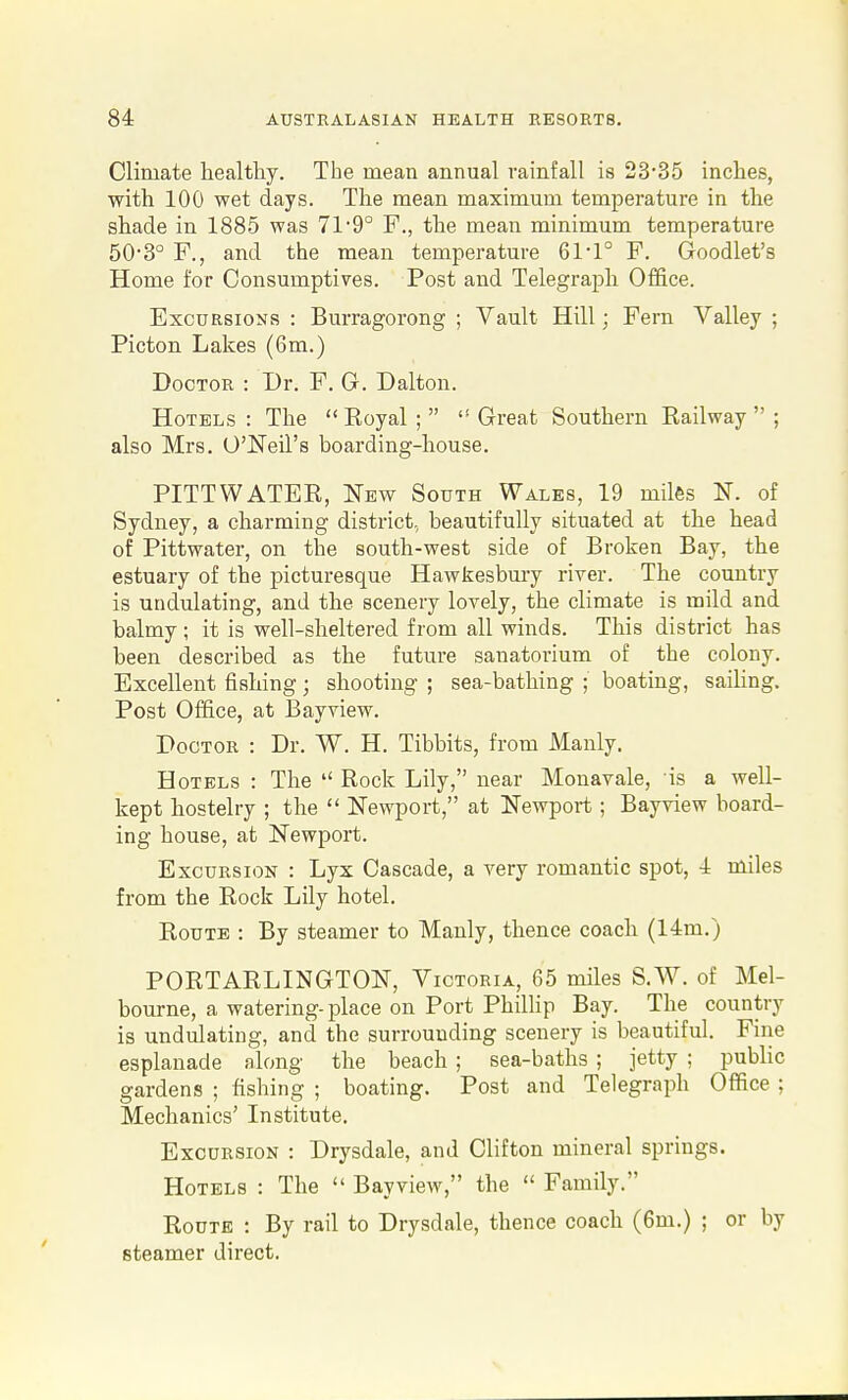 Climate healthy. The mean annual rainfall is 23-35 inches, with 100 wet days. The mean maximum temperature in the shade in 1885 was 71'9° F., the mean minimum temperature 50-3° F., and the mean temperature 61-1° F. Goodlet's Home for Consumptives. Post and Telegraph Office. Excursions : Burragorong ; Vault Hill; Fern Valley ; Picton Lakes (6m.) Doctor : Dr. F. G. Dalton. Hotels: The Koyal; Great Southern Railway; also Mrs. O'Neil's boarding-house. PITTWATER, New South Wales, 19 miles N. of Sydney, a charming district., beautifully situated at the head of Pittwater, on the south-west side of Broken Bay, the estuary of the picturesque Hawkesbury river. The country is undulating, and the scenery lovely, the climate is mild and balmy ; it is well-sheltered from all winds. This district has been described as the future sanatorium of the colony. Excellent fishing; shooting ; sea-bathing ; boating, sailing. Post Office, at Bayview. Doctor : Dr. W. H. Tibbits, from IManly. Hotels : The  Rock Lily, near Monavale, is a well- kept hostelry ; the  Newport, at Newport ; Bayview board- ing house, at Newport. Excursion : Lyx Cascade, a very romantic spot, 4 miles from the Rock Lily hotel. Route : By steamer to Manly, thence coach (14m.) PORTARLINGTON, Victoria, 65 miles S.W. of Mel- bourne, a watering- place on Port PhiUip Bay. The country is undulating, and the surrounding scenery is beautiful. Fine esplanade along the beach ; sea-baths ; jetty ; public gardens ; fishing ; boating. Post and Telegraph Office ; Mechanics' Institute. Excursion : Drysdale, and Clifton mineral springs. Hotels : The  Bayview, the  Family. Route : By rail to Drysdale, thence coach (6m.) ; or by steamer direct.