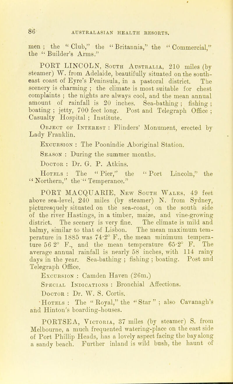 men ; the  Club, the  Britannia, the  Commercial, the  Builder's Arms. PORT LINCOLN, South Australia, 210 miles (by steamer) W. from Adelaide, beautifully situated on the south- east coast of Eyre's Peninsula, in a pastoral district. The scenery is charming ; the climate is most suitable for chest complaints ; the nights are always cool, and the mean annual amount of rainfall is 20 inclies. Sea-bathing ; fishing ; boating ; jetty, 700 feet long. Post and Telegraph Office ; Casualty Hospital ; Institute. Object of Interest : Flinders' Monument, erected by Lady Franklin. Excursion : The Poonindie Aboriginal Station. Season : During the summer months. Doctor : Dr. G. P. Atkins. Hotels : The  Pier, the  Port Lincoln, the  ITorthern, the Temperance. PORT MACQUARIE, New South Wales, 49 feet above sea-level, 240 miles (by steamer) N. from Sydney, picturesquely situated on the sea-coast, on the south side of the river Hastings, in a timber, maize, and vine-growing district. The scenery is very fine. The climate is mild and balmy, similar to that of Lisbon. The mean maximum tem- perature in 1885 was 74-2° F., the mean minimum tempera- ture 56 2° F., and tlie mean temperature 65'2° F. The average annual rainfall is nearly 58 inches, with 114 rainy days in the year. Sea-bathing ; fishing ; boating. Post and Telegraph Office. Excursion : Camden Haven (26m.) Special Indications : Bronchial Affections. Doctor : Dr. W. S. Cortis. •Hotels : The  Royal, the Star ; also Cavanagh's and Hinton's boarding-houses. PORTSEA, VicT0R[A, 37 miles (by steamer) S. from Melbourne, a much frequented watering-place on the east side of Port Phillip Heads, has a lovely aspect facing the bay along a sandy beach. Further inland is wild bush, the haunt of