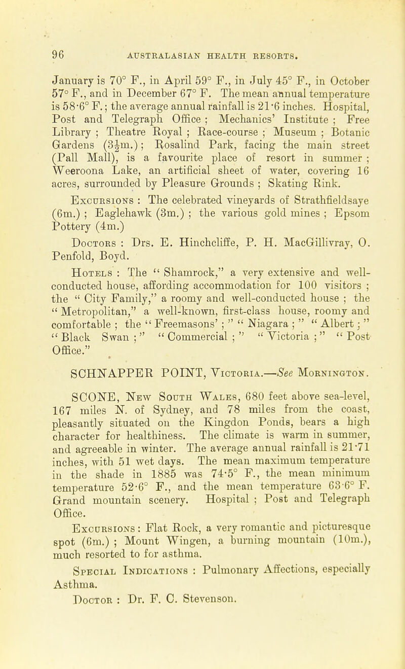 January is 70° F., in April 59° F., in July 45° F., in October 57° F., and in December 67° F. The mean annual temperature is 586° F.; the average annual rainfall is 21*6 inches. Hospital, Post and Telegraph Office ; Mechanics' Institute ; Free Library ; Theatre Royal ; Race-course ; Museum ; Botanic Gardens (3Jm.); Rosalind Park, facing the main street (Pall Mall), is a favourite place of resort in summer ; Weeroona Lake, an artificial sheet of water, covering 16 acres, surrounded by Pleasure Grounds ; Skating Rink. Excursions : The celebrated vineyards of Strathfieldsaye (6m.) ; Eaglehawk (3m.) ; the various gold mines ; Epsom Pottery (4m.) Doctors : Drs. E. Hinchcliffe, P. H. MacGillivray, 0. Penfold, Boyd. Hotels : The  Shamrock, a very extensive and well- conducted house, affording accommodation for 100 visitors ; the  City Family, a roomy and well-conducted house ; the  Metropolitan, a well-known, first-class house, roomy and comfortable ; the  Freemasons' ;   Niagara ;   Albert:   Black Swan ;   Commercial ;   Victoria ;   Post Office. SCHNAPPER POINT, Victoria.—^S'ee Mornington. SCONE, New South Wales, 680 feet above sea-level, 167 miles N. of Sydney, and 78 miles from the coast, pleasantly situated on the Kingdon Ponds, bears a high character for healthiness. The climate is warm in summer, and agreeable in winter. The average annual rainfall is 21-71 inches, with 51 wet days. The mean maximum temperature in the shade in 1885 was 74-5° F., the mean minimum temperature 52-6° F., and the mean temperature 63'6° F. Grand mountain scenery. Hospital ; Post and Telegraph Office. Excursions : Flat Rock, a very romantic and picturesque spot (6m.) ; Mount Wingen, a burning mountain (10m.), much resorted to for asthma. Special Indications : Pulmonary Affections, especially Asthma. Doctor : Dr. F. C. Stevenson.