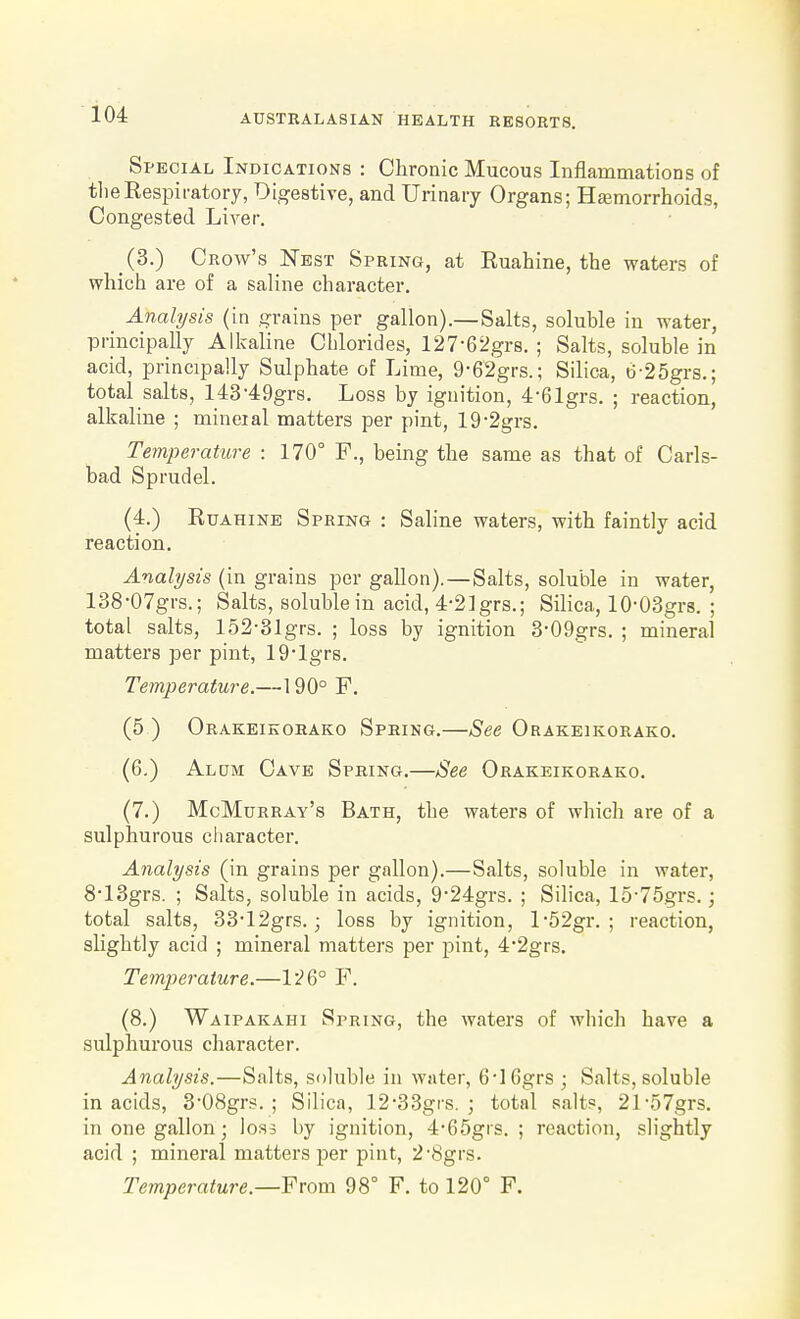 Special Indications : Chronic Mucous Inflammations of tlieRespiratory, Digestive, and Urinary Organs; Heemorrhoids, Congested Liver. (3.) Crow's Nest Spring, at Ruahine, the waters of which are of a saline character. Analysis (in grains per gallon).—Salts, soluble in water, principally Alkaline Chlorides, 127-62grs. ; Salts, soluble in acid, principally Sulphate of Lime, 9-62grs.; Silica, t)-25grs.; total salts, 143-49grs. Loss by ignition, 4-61grs. ; reaction, alkaline ; mineral matters per pint, 19-2grs. Temperature : 170° F., being the same as that of Carls- bad Sprudel. (4.) Ruahine Spring : Saline waters, with faintly acid reaction. Analysts (in grains per gallon).—Salts, soluble in water, 138-07grs.; Salts, soluble in acid, 4-2]grs.; Silica, lO'OSgrs. ; total salts, 152-31grs. ; loss by ignition 3-09grs. ; mineral matters per pint, 19*lgrs. Temperature.—190° F. (5 ) Orakeikorako Spring.—See Orakeikorako. (6.) Aldm Cave Spring.—See Orakeikorako. (7.) McMurray's Bath, the waters of which are of a sulphurous character. Analysis (in grains per gallon).—Salts, soluble in water, 8-13grs. ; Salts, soluble in acids, 9-24grs. ; Silica, 15-75grs.; total salts, 33-12grs. 3 loss by ignition, l-52gr. ; reaction, slightly acid ; mineral matters per pint, 42grs. Temperature.—1^6° F. (8.) Waipakahi Spring, the waters of which have a sulphurous character. Analysis.—Salts, soluble in water, 6'16grs ; Salts, soluble in acids, 308grs. ; Silica, 12-33grs. ; total salt«, 21-57grs. in one gallon; loss by ignition, 4-65grs. ; reaction, slightly acid ; mineral matters per pint, 2'8grs. Temperature.—From 98° F. to 120° F.