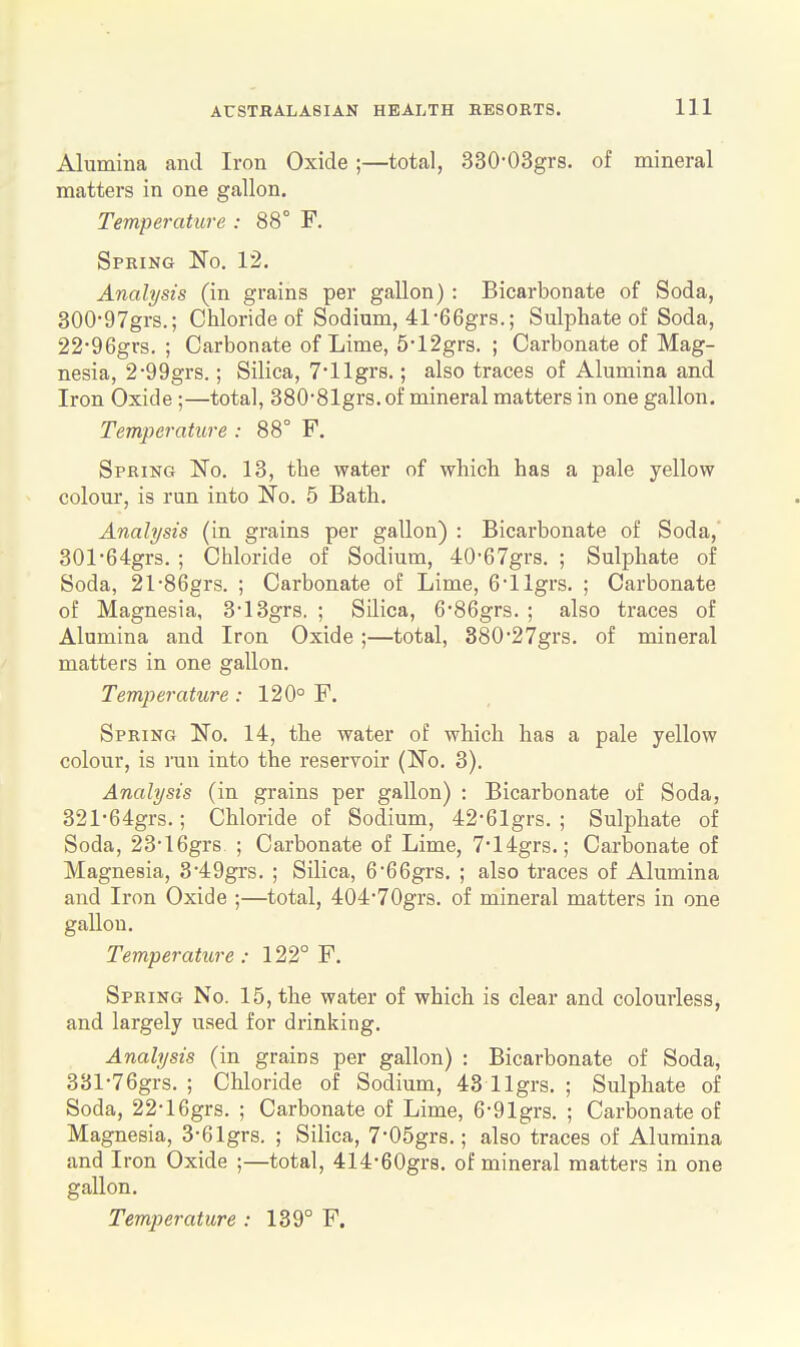 Alumina and Iron Oxide;—total, 330-03grs. of mineral matters in one gallon. Temperature : 88° F. Spring No. 12. Analysis (in grains per gallon) : Bicarbonate of Soda, 300'97grs.; Chloride of Sodium, 41-eGgrs.; Sulphate of Soda, 22-96grs. ; Carbonate of Lime, 5-12grs. ; Carbonate of Mag- nesia, 2-99grs.; Silica, T'llgrs.; also traces of Alumina and Iron Oxide ;—total, 380-81grs. of mineral matters in one gallon. Temperature : 88° F. Spring No. 13, the water of which has a pale yellow colour, is run into No. 5 Bath. Analysis (in grains per gallon) : Bicarbonate of Soda,' 301-64grs. ; Chloride of Sodium, 40-67grs. ; Sulphate of Soda, 21-86grs. ; Carbonate of Lime, 6'llgrs. ; Carbonate of Magnesia, 313grs, ; Silica, 6-86grs. ; also traces of Alumina and Iron Oxide ;—total, 380'27grs. of mineral matters in one gallon. Temperature ; 120° F. Spring No. 14, the water of which has a pale yellow colour, is ran into the reservoir (No. 3). Analysis (in grains per gallon) : Bicarbonate of Soda, 321-64grs.; Chloride of Sodium, 42-61grs. ; Sulphate of Soda, 23-16grs ; Carbonate of Lime, 7'14grs.; Carbonate of Magnesia, 3*49grs. ; Silica, 666grs. ; also traces of Alumina and Iron Oxide ;—total, 404-70grs. of mineral matters in one gallon. Temperature: 122° F. Spring No. 15, the water of which is clear and colourless, and largely used for drinking. Analysis (in grains per gallon) : Bicarbonate of Soda, 331-76grs. ; Chloride of Sodium, 43 llgrs. ; Sulphate of Soda, 22-16grs. ; Carbonate of Lime, 6-91grs. ; Carbonate of Magnesia, 3-61grs. ; Silica, 7-05gr8.; also traces of Alumina and Iron Oxide ;—total, 414-60grs. of mineral matters in one gallon.