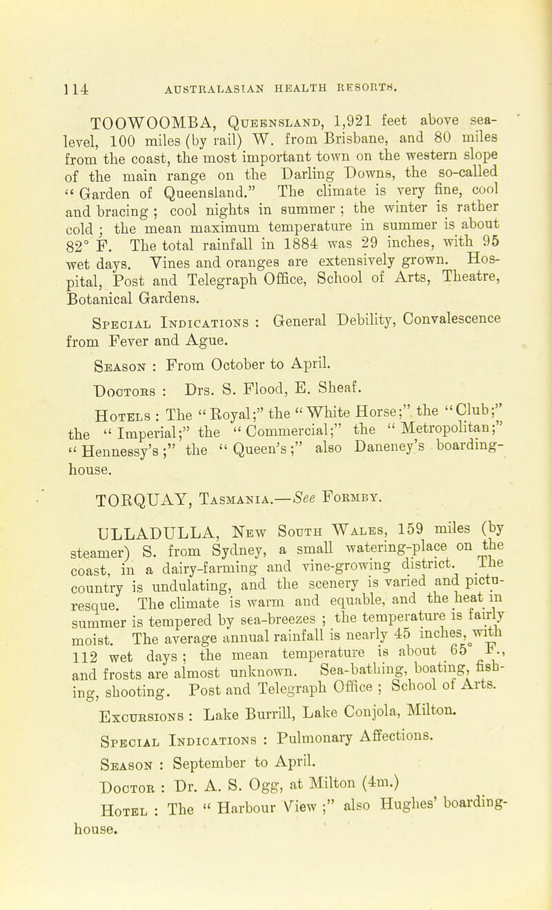 TOOWOOMBA, Queensland, 1,921 feet above sea- level, 100 miles (by rail) W. from Brisbane, and 80 miles from tbe coast, the most important town on tbe western slope of the main range on the Darling Downs, the so-called  Garden of Queensland. The climate is very fine, cool and bracing ; cool nights in summer ; the winter is rather cold ; the mean maximum temperatm-e in summer is about 82° F. The total rainfall in 1884 was 29 inches, with 95 wet days. Vines and oranges are extensively grown. Hos- pital, Post and Telegraph Office, School of Arts, Theatre, Botanical Gardens. Special Indications : General Debihty, Convalescence from Fever and Ague. Season : From October to April. Doctors : Drs. S. Flood, E. Sheaf. Hotels : The Koyal; the White Horse; the Club; the  Imperial; the Commercial; the Metropolitan;  Hennessy's; the Queen's; also Daneney's boardmg- house. TORQUAY, Tasmania.—Fokmby. ULLADULLA, I^ew South Wales, 159 miles (by steamer) S. from Sydney, a small watering-place on the coast, in a dairy-farming and vine-growmg district Lhe country is undulating, and the scenery is varied and pictu- resque The chmate is warm and equable, and the heat m summer is tempered by sea-breezes ; the temperature as fairly moist. The average annual rainfall is nearly 45 inches, with 112 wet days ; the mean temperature is about 65 t., and frosts are almost unknown. Sea-bathing, boating fish- ing, shooting. Post and Telegraph Office ; School of Arts. Excursions : Lake Burrill, Lake Conjola, Milton. Special Indications : Pulmonaiy Affections. Season : September to April. Doctor : Dr. A. S. Ogg, at Milton (4m.) Hotel : The  Harbour View ; also Hughes' boarding- house.