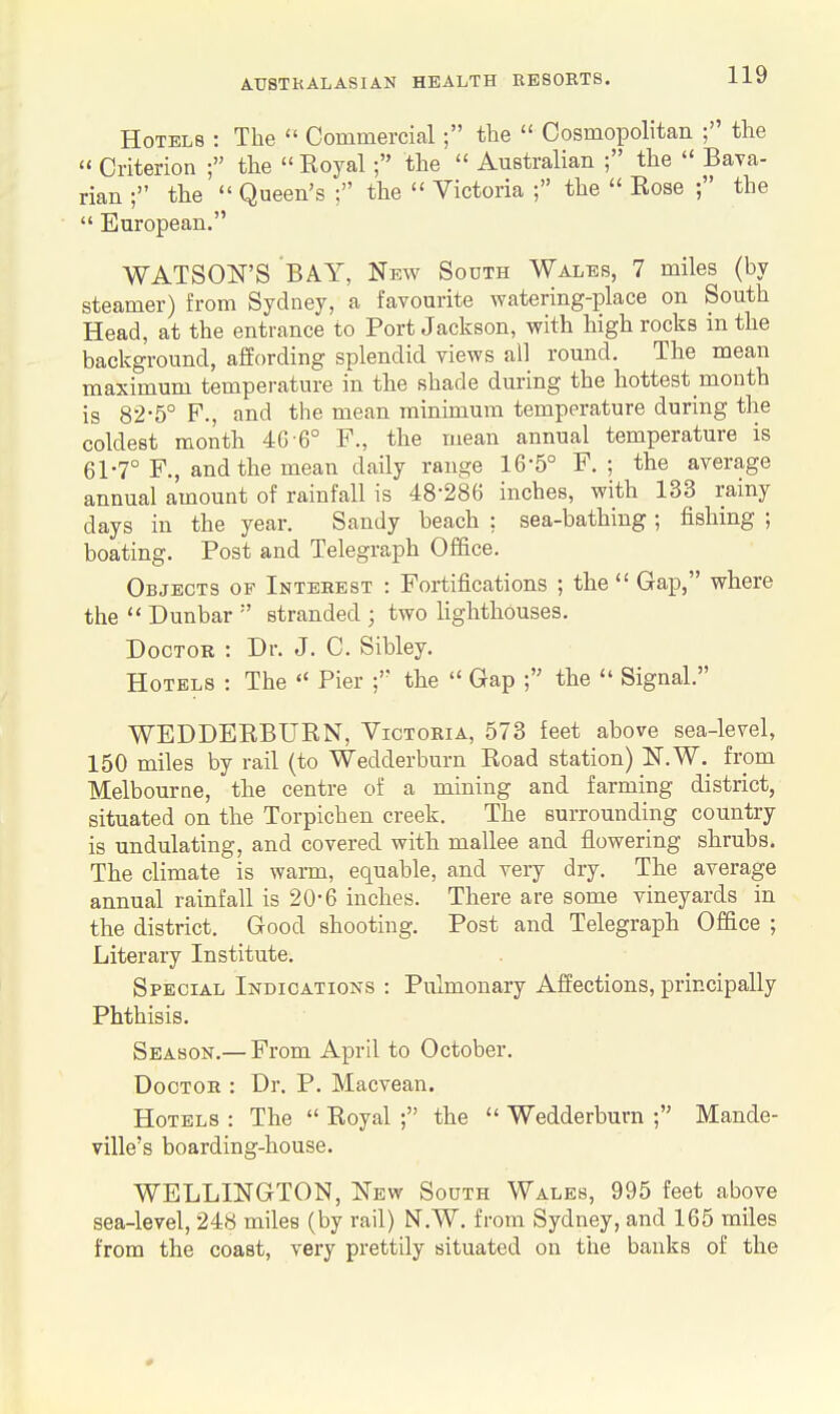 Hotels : The  Commercial; the  Cosmopolitan ; the Criterion ; the  Koyal ; the  Australian ; the  Bava- rian ; the  Queen's ; the  Victoria ; the  Eose ; the  European. WATSON'S BAY, New South Wales, 7 miles (by steamer) from Sydney, a favourite watering-place on South Head, at the entrance to Port Jackson, with high rocks in the background, affording splendid views all round. The mean maximum temperature in the shade during the hottest month is 82-5° F., and the mean minimum temperature during the coldest month 40 6° F., the mean annual temperature is 61-7° F., and the mean daily range 16-5° F. ; the average annual amount of rainfall is 48-286 inches, with 133 rainy days in the year. Sandy beach : sea-bathing; fishing ; boating. Post and Telegraph Office. Objects op Interest : Fortifications ; the  Gap, where the  Dunbar  stranded ; two lighthouses. Doctor : Dr. J. C. Sibley. Hotels : The  Pier the  Gap ; the  Signal. WEDDERBURN, Victoria, 573 feet above sea-level, 150 miles by rail (to Wedderburn Road station) N.W._ from Melbourne, the centre of a mining and farming district, situated on the Torpichen creek. The surrounding country is undulating, and covered with mallee and flowering shrubs. The climate is warm, equable, and very dry. The average annual rainfall is 20-6 inches. There are some vineyards in the district. Good shooting. Post and Telegraph Office ; Literary Institute. Special Indications : Pulmonary Affections, principally Phthisis. Season.— From April to October. Doctor : Dr. P. Macvean. Hotels : The  Royal ; the  Wedderburn ; Mande- yille's boarding-house. WELLINGTON, New South Wales, 995 feet above sea-level, 248 miles (by rail) N.W. from Sydney, and 165 miles from the coast, very prettily situated on the banks of the #