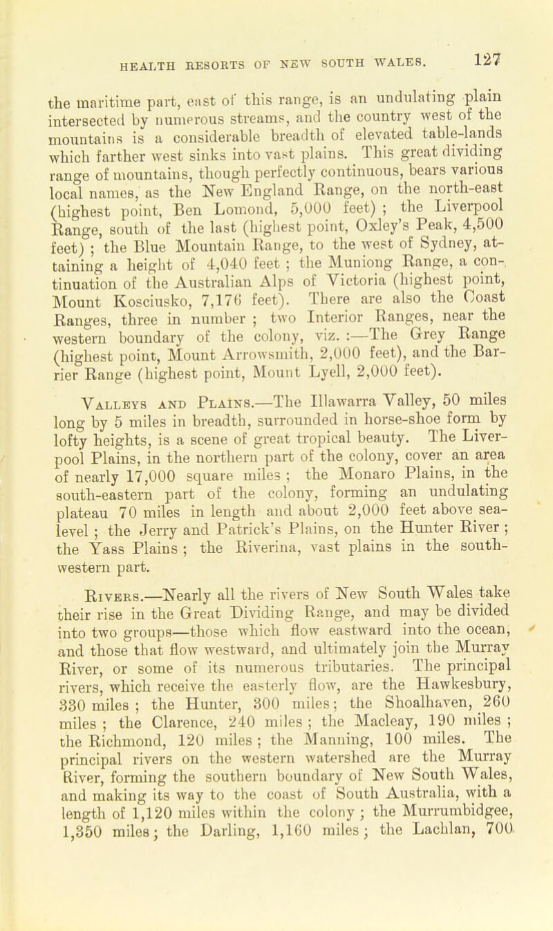 the maritime part, east of this range, is an undulating plain intersected by uuniprous streams, and the country west of the mountains is a considerable breadth of elevated table-lands which farther west sinks into vast plains. This great dividing range of mountains, though perfectly continuous, bears various local names, as the New England Kange, on the north-east (highest point, Ben Lomond, 5,000 feet) ; the Liverpool Range, south of the last (highest point, Oxley's Peak, 4,500 feet) ; the Blue Mountain Range, to the west of Sydney, at- taining a height of 4,040 feet ; the Muniong Range, a con- tinuation of the Australian Alps of Victoria (highest point. Mount Kosciusko, 7,176 feet). There are also the Coast Ranges, three in number ; two Interior Ranges, near the western boundary of the colony, viz. :—The Grey Range (highest point. Mount Arrowsmith, 2,000 feet), and the Bar- rier Range (highest point. Mount Lyell, 2,000 feet). Valleys and Plains.—The Illawarra Valley, 50 miles long by 5 miles in breadth, surrounded in horse-shoe form by lofty heights, is a scene of great tropical beauty. The Liver- pool Plains, in the northern part of the colony, cover an area of nearly 17,000 square miles ; the Monaro Plains, in the south-eastern part of the colony, forming an undulating plateau 70 miles in length and about 2,000 feet above sea- level ; the Jerry and Patrick's Plains, on the Hunter River ; the Yass Plains ; the Riverina, vast plains in the south- western part. Rivers.—ISTearly all the rivers of K'ew South Wales take their rise in the Great Dividing Range, and may be divided into two groups—those which flow eastward into the ocean, ' and those that flow westward, and ultimately join the Murray River, or some of its numerous tributaries. The principal rivers, which receive the easterly flow, are the Hawkesbury, 330 miles ; the Hunter, 300 miles; the Shoalhaven, 260 miles ; the Clarence, 240 miles ; the Macleay, 190 miles ; the Richmond, 120 miles ; the Manning, 100 miles. The principal rivers on the western watershed are the Murray River, forming the southern boundary of llfew South Wales, and making its way to the coast of South Australia, with a length of 1,120 miles within the colony ; the Murrumbidgee, 1,350 miles; the Darling, 1,160 miles; the Lachlan, 700