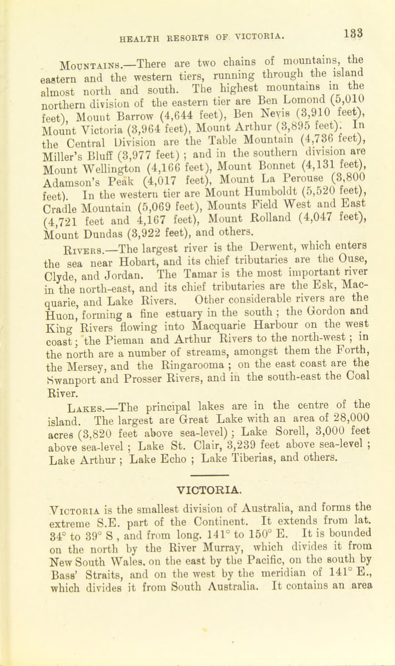 Mountains—There are two chains of mountains, the eastern and the western tiers, running through the island almost north and south. The highest mountams m the northern division of the eastern tier are Ben Lomond (5,010 feet) Mount Barrow (4,644 feet), Ben Neyis (3,910 feet). Mount Victoria (3,964 feet). Mount Arthur (3,895 feet). In the Central Division are the Table Mountain (4,736 teet), Miller's Blufi (3,977 feet) ; and in the southern division are Mount Wellington (4,166 feet), Mount Bonnet (4,131 feet), Adamson's Peak (4,017 feet), Mount La Perouse (3 800 feet) In the western tier are Mount Humboldt (5,520 teet), Cradle Mountain (5,069 feet). Mounts Field West and East (4,721 feet and 4,167 feet), Mount Holland (4,047 feet), Mount Dundas (3,922 feet), and others. KivERS.—The largest river is the Derwent, which enters the sea near Hobart, and its chief tributaries are the Ouse, Clyde, and Jordan. The Tamar is the most important river in the'north-east, and its chief tributaries are the Esk, Mac- Quarie, and Lake Rivers. Otlier considerable rivers are the Huon' forming a fine estuary in the south ; the Gordon and King' Rivers flowing into Macquarie Harbour on the west coast; the Pieman and Arthur Rivers to the north-west ; in the north are a number of streams, amongst them the Forth, the Mersey, and the Ringarooma ; on the east coast are the Swanport and Prosser Rivers, and in the south-east the Coal River, Lakes.—The principal lakes are in the centre of the island. The largest are Great Lake with an area of 28,000 acres (3,820 feet above sea-level); Lake Sorell, 3,000 feet above sea-level ; Lake St. Clair, 3,239 feet above sea-level ; Lake Arthur ; Lake Echo ; Lake Tiberias, and others. VICTORIA. Victoria is the smallest division of Australia, and forms the extreme S.E. part of the Continent. It extends from lat. 34° to 39° S , and from long, 141° to 150° E. It is bounded on the north by the River Murray, which divides it from New South Wales, on the east by the Pacific, on the south by Bass' Straits, and on the west by the meridian of 141° E., which divides it from South Australia, It contains an area