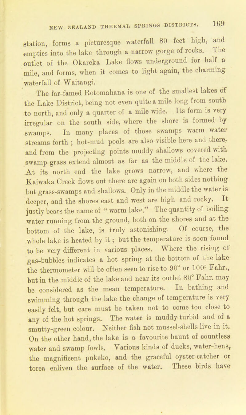 station, forms a picturesque waterfall 80 feet high, and empties into the lake through a narrow gorge of rocks. The outlet of the Okareka Lake flows underground for half a mile, and forms, when it comes to light again, the charming waterfall of Waitaiigi. The far-famed Rotomahana is one of the smallest lakes of the Lake District, being not even quite a mile long from south to north, and'only a quarter of a mile wide. Its form is very irregular on the south side, where the shore is formed by swamps. In many places of those swamps warm water streams forth ; hot-mud pools are also visible here and there, and from the projecting points muddy shallows covered with swamp-grass extend almost as far as the middle of the lake. At its north end the lake grows narrow, and where the Kaiwaka Creek flows out there are again on both sides nothing but grass-swamps and shallows. Only in the middle the water is deeper, and the shores east and west are high and rocky. It justly bears the name of  warm lake. The quantity of boihng water running from the ground, both on the shores and at the bottom of the lake, is truly astonishing. Of course, the whole lake is heated by it; but the temperature is soon found to be very difierent in various places. Where the rising of gas-bubbles indicates a hot spring at the bottom of the lake the thermometer will be often seen to rise to 90° or 100° Fahr., but in the middle of the lake and near its outlet 80° Fahr. may be considered as the mean temperature. In bathing and swimming through the lake the change of temperature is very easily felt, but care must be taken not to come too close to any of the hot springs. The water is muddy-turbid and of a smutty-green colour. Neither fish not mussel-shells live in it. On the other hand, the lake is a favourite haunt of countless water and swamp fowls. Various Idnds of ducks, water-hens, the magnificent pukeko, and the graceful oyster-catcher or torea enliven the surface of the water. These birds have