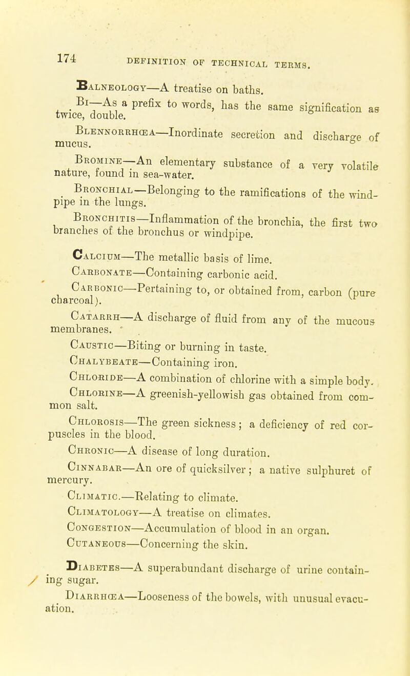 Balneology—A treatise on baths. 4. ■ ^'r^ui ^ P'^^'' same signification as twice, double. Blennorrhcea—Inordinate secretion and discharge of mucus. ° Bromine—An elementary substance of a very volatile nature, tound in sea-water. _ Bronchial—Belonging to the ramifications of the wind- pipe m the lungs. Bronchitis—Inflammation of the bronchia, the first two branches ot the bronchus or windpipe. Calcium—The metallic basis of lime. Carbonate—Containing carbonic acid. Carbonic—Pertaining to, or obtained from, carbon fpure charcoal). Catarrh—A discharge of fluid from any of the mucous membranes. ' Caustic—Biting or burning in taste. Chalybeate—Containing iron. Chlohide—A combination of chlorine with a simple body. Chlobine—A greenish-yeUowish gas obtained from com- mon salt. Chlorosis—The green sickness; a deficiency of red cor- puscles in the blood. Chronic—A disease of long duration. Cinnabar—An ore of quicksilver ; a native sulphuret of mercury. Climatic.—Relating to climate. Climatology—A treatise on climates. Congestion—Accumulation of blood in an organ. Cutaneous—Concerning the skin. Diabetes—A superabundant discharge of urine contain- / lag sugar. Diarrhoea—Looseness of the bowels, with unusual evacu- ation.