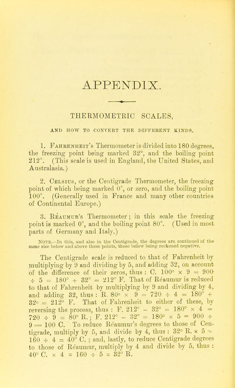 APPENDIX. THERMOMETRIC SCALES, AND HOW TO CONVERT THE DIFFEBENT KINDS. 1. Fahkenheit's Tliermometer is divided into 180 degrees, the freezing point being marked 32, and the boiling point 212°. (This scale is used in England, the United States, and Australasia.) 2. Celsius, or the Centigrade Thermometer, the freezing point of which being marked 0°, or zero, and the boiling point 100°. (Generally used in France and many other countries of Continental Europe.) 3. Reaumur's Thermometer ; in this scale the freezing point is marked 0°, and the boiling point 80°. (Used in most parts of Germany and Italy.) NOTE.—Ill this, and also in tlie Ceutigrade, the degrees are continued of the same size below and above these points, those below being reckoned negative. The Centigrade scale is reduced to that of Fahrenheit by multiplying by 9 and dividing by 5, and adding 32, on account of the difference of their zeros, thus : C. 100° x 9 = 900 -f 5 = 180° + 32° = 212° F. That of Reaumur is reduced to that of Fahrenheit by multiplying by 9 and dividing by 4, and adding 32, thus : R. 80° x 9 = 720 ^ 4 = 180° + 32° = 212° F. That of Fahrenheit to either of these, by reversing the process, thus : F. 212° - 32° = 180° x 4 = 720 -r 9 = 80° R.; F. 212° - 32° = 180° x 5 = 900 -f 9 = 100 C. To reduce Reaumur's degrees to those of Cen- tigrade, multiply by 5, and divide by 4, thus : 32° R. x 5 160 ^ 4 = 40° C. ; and, lastly, to reduce Centigrade degrees to those of Reaumur, multiply by 4 and divide by 5, thus : 40° C. X 4 = 160 4- 5 = 32° R.