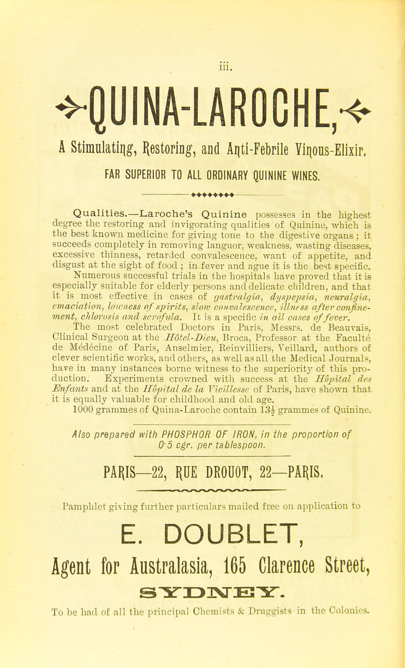 ^QUINA-LAROOHE,^ A Stimulatiiig, I^estoring, and Aijti-Febrile Vii|ous-Elixir. FAR SUPERIOR TO ALL ORDINARY QUININE WINES. Qualities.—Laroche's Quinine possesses iu the highest degree the restoring and invigorating qualities of Quinine, which is the best known medicine for giving tone to the digestive organs ; it succeeds completely iu removing languor, weakness, wasting diseases, excessive thinness, retarded convalescence, want of appetite, and disgust at the sight of food ; in fever and ague it is the best specific. Numerous successful trials in the hospitals have proved that it is especially suitable for elderly persons and delicate children, and that it is most effective in cases of gastralgia, dyspepsia^ neuralgia, emaciation, hnoness of ayirits, slow convalescence, illness aftei-confine- ment, chlorosis and scrofula. It is a specific in all cases of fever. The most celebrated Doctors in Paris, Messrs. de Beauvais, Clinical Surgeon at the Hdtel-Di.eu, Broca, Professor at the Faculte de Medecine of Paris, Anselmier, Reinvilliers, Veillard, authors of clever scientific works, and others, as well as all the Medical Journals, have in many instances borne witness to the superiority of this pro- duction. Experiments crov/ned with success at the Hdpital des Enfants and at the Ilopital de la Vieillesse of Paris, have sho^vn that it is equally valuable for childhood and old age. 1000 grammes of Quina-Laroche contain 13^ grammes of Quinine. Also prepared with PHOSPHOR OF IRON, in the proportion of 0-5 cgr. per tablespoon. PARIS—22, PE DROUOT, 22—PAI{IS. Pamphlet giving further particulars mailed free on application to E. DOUBLET, Agent for Australasia, 165 Clarence Street, To be had of all the principal Chemists & Druggists in the Colonies.