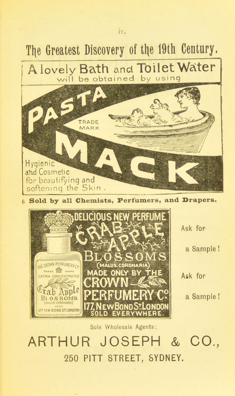 THe Greatest Discovery of tlie 19tli Century. rt. love ly Bzvth cvnd Toilet Welter will be obtained by using Hygienic atid Cosmetic for beautifying an softening the Skin t Sold by all Cliemists, Perfumers, and Drapers. Bl OSSOMS. (HKLliS COROHARIA) I77N5WBONDSTLOND0N (MAtUS.CORONARtA) ^ MADE ONLY BY THE PERFUMERYC? IJ^NewBondStLondon SOLD EVERYWHERE. Ask for a Sample! Ask for a Sample! Sole Wholesale Agents: ARTHUR JOSEPH & CO., 250 PITT STREET, SYDNEY.