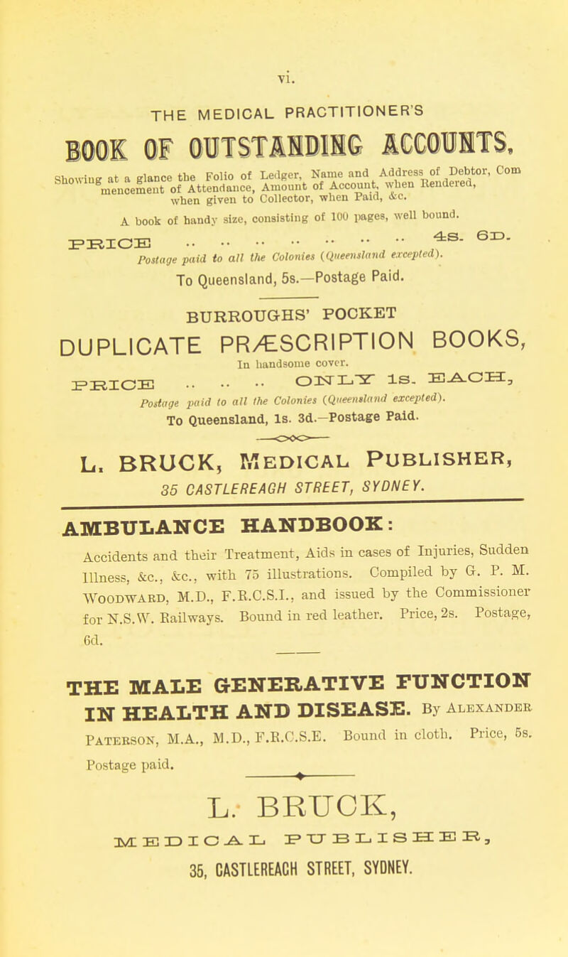 THE MEDICAL PRACTITIONER'S BOOl m OITSTIIDII© ICCOllTS. when given to Collector, when Paid, &c. A book of handy size, consisting of 100 pages, well bound. FRIOB ^- Postage paid to all the Colonies {Queensland excepted). To Queensland, 5s.—Postage Paid. BURROUGHS' POCKET DUPLICATE PR/ESCRIPTION BOOKS, In handsome cover. ZPRICE OlSTL-ST IS. E^OH, Postage paid to all the Colonies {Queensland excepted). To Queensland, Is. 3d.-Postage Paid. L. BRUCK, Medical Publisher, 35 CASTLEREAGH STREET, SYDNEY. AMBULANCE HANDBOOK: Accidents and their Treatment, Aids in cases of Injuries, Sudden Illness, &c., &c., with 75 illustrations. Compiled by G. P. M. Woodward, M.D., F.E.C.S.I., and issued by the Commissioner for N.S.W. Railways. Bound in red leather. Price, 2s. Postage, 6d. THE MALE GENERATIVE FUNCTION IN HEALTH AND DISEASE. By Alexander Patebson, M.A., M.D., F.E.C.S.E. Bound in cloth. Price, 5s. Postage paid. ^ L. BRUOK, 35, CASTLEREAGH STREET, SYDNEY.