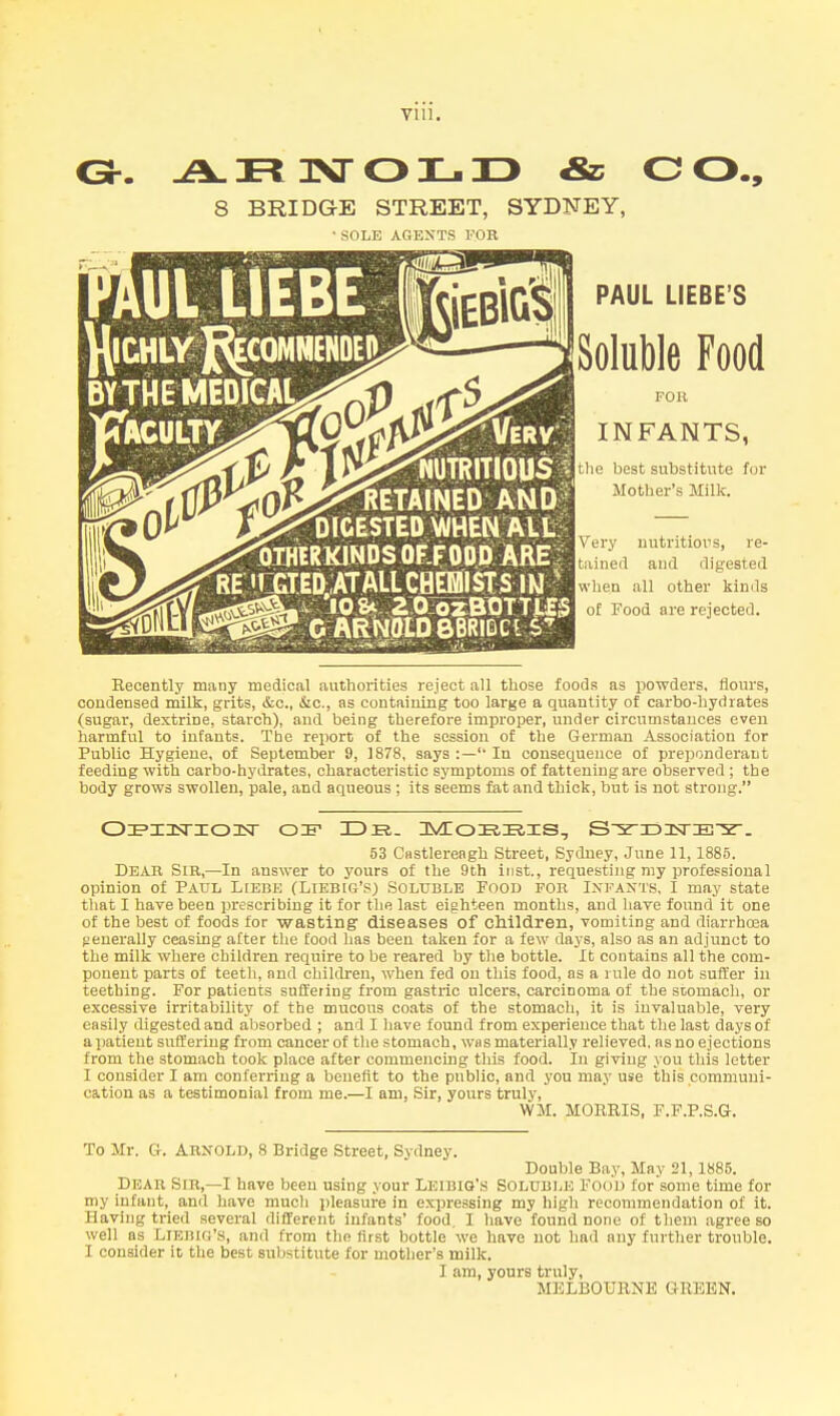 ISr OJL.TD & o o., 8 BRIDGE STREET, SYDNEY, ■ SOLE AGENTS FOR liUTRITIOUS^ Detained AND DIGESTED VWHENAiti jOIHWKINDSOFLFODiRAREr RElfflEDtl/n-ALLCflBBIStS 1*1 r C ARNOtDBBRIDCl PAUL LIEBE'S Soluble Food FOR INFANTS, the best substitute for Mother's Milk. Very nutritious, re- tained and digested when .ill other kinds of Food are rejected. Recently many medical authorities reject all those foods as powders, flours, condensed milk, grits, &c., Sic, as containing too large a quantity of carbo-hydrates (sugar, dextrine, starch), and being therefore improper, under circumstances even harmful to infants. The report of the session of the German Association for Public Hygiene, of September 9, 1878, says :— In consequence of preponderant feeding with carbo-hydrates, characteristic symptoms of fattening are observed ; the body grows swollen, pale, and aqueous ; its seems fat and thick, but is not strong. 53 Crtstlereagh Street, Sydney, June 11, 1885. Dear Sir,—In answer to yours of the 9th inst., requesting my professional opinion of Paul Ltebe (Liebig's) Soluble Food for Infants, I may state tliat I have been prescribing it for tlie last eighteen months, and have found it one of the best of foods for wasting diseases of cllildren, vomiting and diarrhoea generally ceasing after tlie food lias been taken for a few days, also as an adjunct to the milk where children require to be reared by the bottle. It contains all the com- ponent parts of teeth, and children, when fed on this food, as a rule do not suffer in teething. For patients suffering from gasti'ic ulcers, carcinoma of the sLomach, or excessive irritability of the mucous coats of the stomach, it is invaluable, very easily digested and absorbed ; and I have found from experience that the last days of a patient suffering from cancer of tlie stomach, was materially I'elieved. as no ejections from the stomach took place after commencing this food. In giving you this letter I consider I am confeniug a benefit to the public, and you may use this pommuui- cation as a testimonial from me.—I am. Sir, yours truly, WM. MORRIS, F.F.P.S.G. To Mr. G-. Arnold, 8 Bridge Street, Sydney. Double Bay, May 21,1885. Dear Sir,—I have been using your Leibig's Soluble Food for some time for my infant, and have much pleasui-e in expressing my higli recommendation of it. Having tried several different infants' food, I liave found none of them agree so well as Liebig's, and from the first bottle we have not had any further trouble. I consider it the best substitute for mother's milk. I am, yours truly, MELBOtTRNE GREEN.