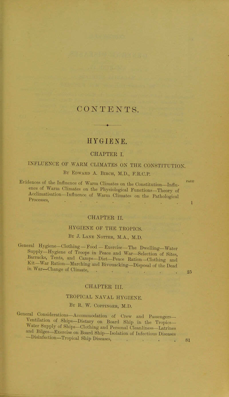 CONTENTS. PAGE 1 HYGIENE. CHAPTER I. INFLUENCE OF WARM CLIMATES ON THE CONSTITUTION. By Edward A. Birch, M.D., F.R.C.P. Evidences of the Influence of Warm Climates on the Constitution—Influ- ence of Warm Climates on the Physiological Functions—Theory of Acclimatisation—Influence of Warm Climates on the Pathological Processes, CHAPTER II. HYGIENE OF THE TROPICS. By J. Lane Notter, M.A., M.D. General Hygiene-Clothing - Food - Exercise—The Dwelling-Water Supply-Hygiene of Troops in Peace and War-Selection of Sites, Barracks, Tents, and Camps-Diet—Peace Ration-Clothing and Kit-War Ration-Marching and Bivouacking—Disposal of the Dead m War—Change of Climate, .... 25 CHAPTER III. TROPICAL NAVAL HYGIENE. By R. W. Coppinger, M.D. General Considerations-Accommodation of Crew and Passengers- Ventilation of Ships-Dietary on Board Ship in the Tropics- Water Supply of Ships-Clothing and Personal Cleanliness—Latrines and Bilges—Exercise on Board Ship—Isolation of Infectious Diseases —Disinfection—Tropical Ship Diseases, . . . .81