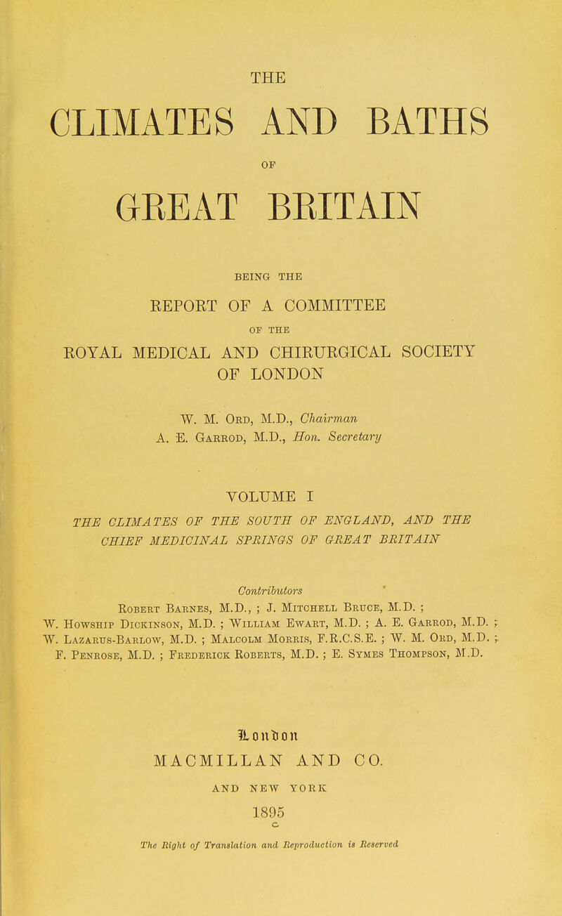 THE CLIMATES AND BATHS OF GREAT BRITAIN BEING THE REPORT OF A COMMITTEE OF THE ROYAL MEDICAL AND CHIRURGICAL SOCIETY OF LONDON W. M. Ord, M.D., Chairman A. E. Garrod, M.D., Hon. Secretary VOLUME I THE CLIMATES OF TEE SOUTH OF ENGLAND, AND THE CHIEF MEDICINAL SPRINGS OF GREAT BRITAIN Contributors Robert Barnes, M.D., ; J. Mitchell Bruce, M.D. ; W. HowsHip Dickinson, M.D. ; William Ewart, M.D. ; A. E. Garrod, M.D. W. Lazartjs-Barlow, M.D. ; Malcolm Morris, F.R.C.S.E. ; W. M. Ord, M.D. F. Penrose, M.D. ; Frederick Roberts, M.D. ; E. Symes Thompson, M.D. ILoution MACMILLAN AND CO. AND NEW YORK 1895 o The Right of Tranalation and Beproduotion is BeBerved