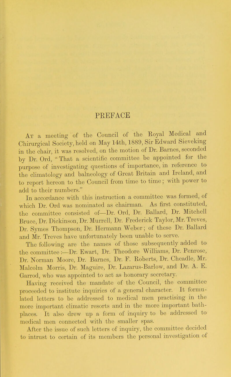 PREFACE At a meeting of the Council of the Royal Medical and Chirurgical Society, held on May 14th, 1889, Sir Edward Sieveking in the chair, it was resolved, on the motion of Dr. Barnes, seconded by Dr. Ord, That a scientific committee be appointed for the purpose of investigating questions of importance, in reference to the climatology and balneology of Great Britain and Ireland, and to report hereon to the Council from time to time; with power to add to their numbers. In accordance with this instruction a committee was formed, of which Dr. Ord was nominated as chairman. As first constituted, the committee consisted of—Dr. Ord, Dr. Ballard, Dr. Mitchell Bruce, Dr. Dickinson, Dr. Murrell, Dr. Frederick Taylor, Mr. Treves, Dr. Symes Thompson, Dr. Hermann Weber; of these Dr. Ballard and Mr. Treves have unfortunately been unable to serve. The following are the names of those subsequently added to the committee:—Dr. Ewart, Dr. Theodore Williams, Dr. Pem'ose, Dr. Norman Moore, Dr. Barnes, Dr. F. Roberts, Dr. Cheadle, Mr. Malcolm Morris, Dr. Maguire, Dr. Lazarus-Barlow, and Dr. A. E. Garrod, who was appointed to act as honorary secretary. Having received the mandate of the Council, the committee proceeded to institute inquiries of a general character. It formu- lated letters to be addressed to medical men practising in the more important climatic resorts and in the more important bath- places. It also drew up a form of inquiiy to be addressed to medical men connected with the smaller spas. After the issue of such letters of inquiry, the committee decided to intrust to certain of its members the personal investigation of