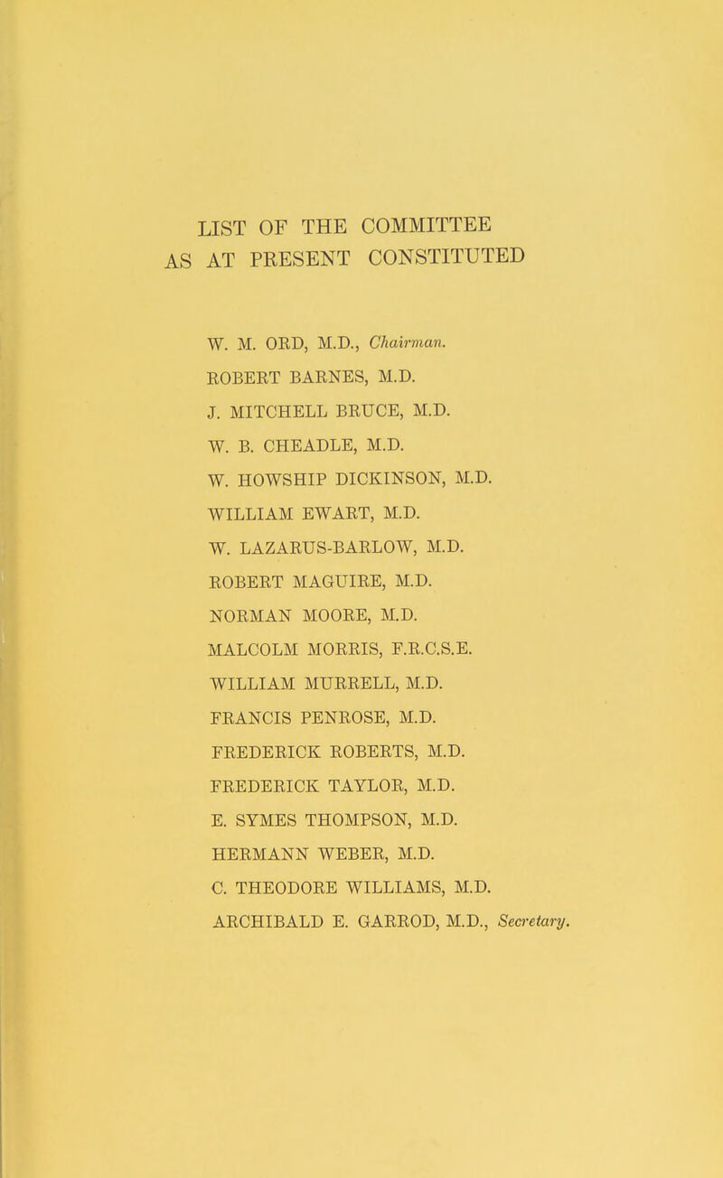 LIST OF THE COMMITTEE AS AT PRESENT CONSTITUTED W. M. ORD, M.D., Chairman. ROBERT BARNES, M.D. J. MITCHELL BRUCE, M.D. W. B. CHEADLE, M.D. W. HOWSHIP DICKINSON, M.D. WILLIAM EWART, M.D. W. LAZARUS-BARLOW, M.D. ROBERT MAGUIRE, M.D. NORMAN MOORE, M.D. MALCOLM MORRIS, F.R.C.S.E. WILLIAM MURRELL, M.D. FRANCIS PENROSE, M.D. FREDERICK ROBERTS, M.D. FREDERICK TAYLOR, M.D. E. SYMES THOMPSON, M.D. HERMANN WEBER, M.D. C. THEODORE WILLIAMS, M.D. ARCHIBALD E. GARROD, M.D., Secretary.