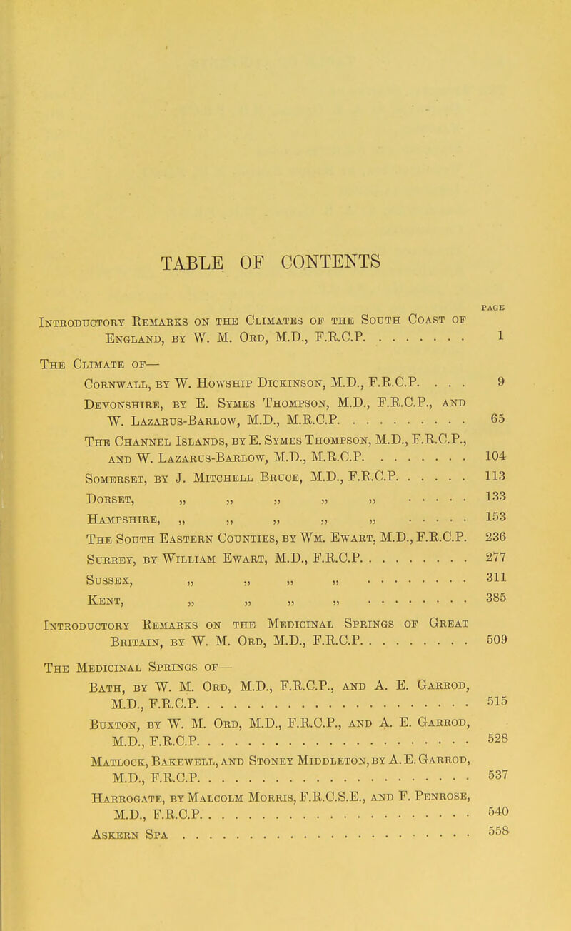 TABLE OF CONTENTS PAGE Introductory Eemarks on the Climates of the South Coast of England, by W. M. Ord, M.D., F.E.C.P 1 The Climate of— Cornwall, by W. Howship Dickinson, M.D., F.R.C.P. ... 9 Devonshire, by E. Symes Thompson, M.D., F.E.C.P., and W. Lazarus-Barlow, M.D., M.E.C.P 65 The Channel Islands, byE. Symes Thompson, M.D., F.E.C.P., AND W. Lazarus-Barlow, M.D., M.E.C.P 104 Somerset, by J. Mitchell Bruce, M.D., F.E.C.P 113 Dorset, „ „ „ „ „ 133 Hampshire, „ „ „ „ „ 153 The South Eastern Counties, by Wm. Ewart, M.D., F.E.C.P. 236 Surrey, by William Ewart, M.D., F.E.C.P 277 Sussex, „ „ „ „ 311 Kent, „ „ „ „ 385 Introductory Eemarks on the Medicinal Springs op Great Britain, by W. M. Ord, M.D., F.E.C.P 50» The Medicinal Springs of— Bath, by W. M. Ord, M.D., F.E.C.P., and A. E. Garrod, M.D., F.E.C.P 515 Buxton, by W. M. Ord, M.D., F.E.C.P., and A. E. Garrod, M.D., F.E.C.P 528 Matlock, Bakewell, and Stoney Middleton, by A. E. Garrod, M.D., F.E.C.P 537 Harrogate, by Malcolm Morris, F.E.C.S.E., and F. Penrose, M.D., F.E.C.P 540
