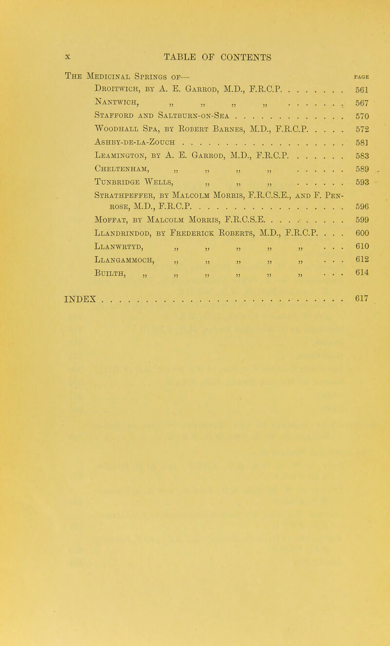 The Medicinal Springs op— page Droitwich, by a. E. Garrod, M.D., F.R.C.P 561 Nantwich, „ „ „ „ ,567 Stafford and Saltburn-on-Sea 570 WooDHALL Spa, by Eobert Barnes, M.D., F.R.C.P 572 AsHBY-DE-LA-ZotrCH 581 Leamington, by A. E. Garrod, M.D., F.KC.P 583 Cheltenham, „ „ „ „ 589 Tunbridge Wells, „ „ „ 593 Strathpeffer, by Malcolm Morris, F.R.C.S.E., and F. Pen- rose, M.D., F.R.C.P 596 Moffat, by Malcolm Morris, F.R.C.S.E 599 Llandrindod, by Frederick Roberts, M.D., F.R.C.P. . . . 600 Llanwrtyd, „ „ „ „ „ ... 610 Llangammoch, „ „ „ „ „ ... 612 BUILTH, „ „ „ „ „ „ ... 614 INDEX 617