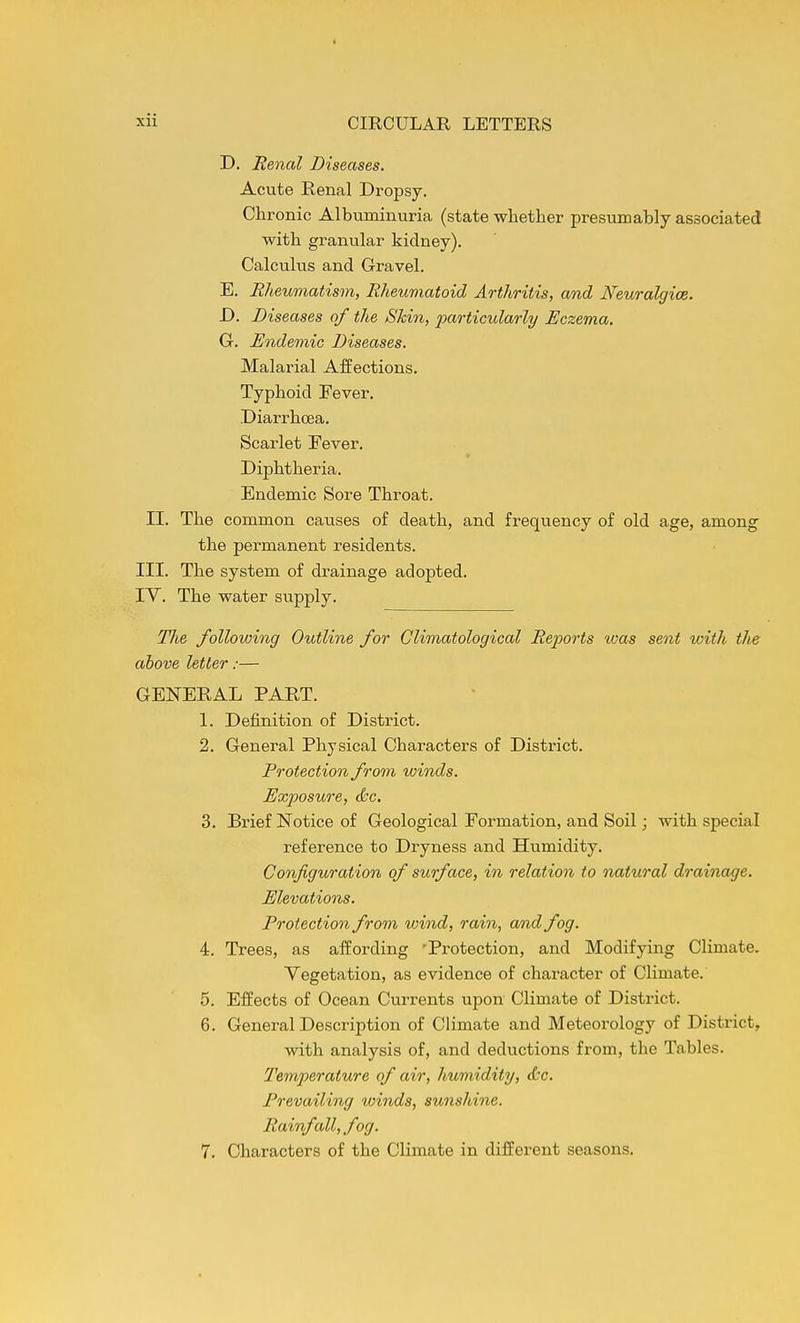 D. Renal Diseases, Acute Renal Dropsy. Chronic Albuminuria (state whether presumably associated with granular kidney). Calculus and Gravel. E. Rheumatism, Rheuviatoid Arthritis, and Neuralgice. D. Diseases of the Shin, particularly Eczema. G. Endemic Diseases. Malarial Affections. Typhoid Fever. Diarrhoea. Scarlet Fever. Diphtheria. Endemic Sore Throat. II. The common causes of death, and frequency of old age, among the permanent residents. III. The system of drainage adopted. lY. The water supply. The following Outline for Climatological Rejwrts was sent with tlie above letter:— GENERAL PART. 1. Definition of District. 2. General Physical Characters of District. Protection from winds. Exposure, &c. 3. Brief Notice of Geological Formation, and Soil; with special reference to Dryness and Humidity. Configuration of surface, in relation to natural drainage. Elevations. Protection from wind, rain, a/ndfog. 4. Trees, as affording 'Protection, and Modifying Climate. Vegetation, as evidence of chai-acter of Climate. 5. Effects of Ocean Currents upon Climate of District. 6. General Description of Climate and Meteoi'ology of District, with analysis of, and deductions from, the Tables. Temperature of air, humidity, t&c. Prevailing winds, sunshine. Rainfall, fog. 7. Characters of the Climate in different seasons.