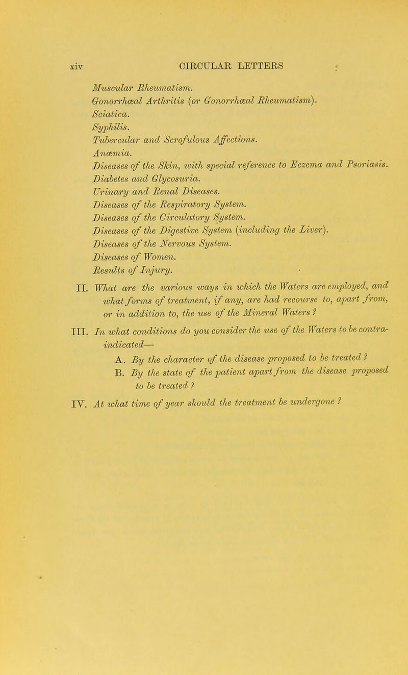 Muscular Eheumatism. Gonorrhceal Arthritis (or Gonorrhceal Rheumatism). Sciatica, Syphilis. Tubercular and Scrofulous Affections. Anaemia. Diseases of the Skin, with special reference to Eczema amd Psoriasis. Diabetes and Glycosuria. Urinary and Renal Diseases. Diseases of the Respiratory System. Diseases of the Circulatory System. Diseases of the Digestive System {including the Liver). Diseases of the Nervous System. Diseases of Women. Restdts of Injury. II. WJiat are the various ways in which the Waters are employed, and what forms of treatment, if any, are had recourse to, apart from, or in addition to, the use of the Mineral Waters ? III. In what conditions do you consider the use of the Waters to be contra- indicated— A. £y the character of the disease proposed to be treated 2 B. By the state of the x>atient apart frorii the disease 2^ro2yosed to be treated ? IV. At what time of year shoidd the treatment be tcndergone ?