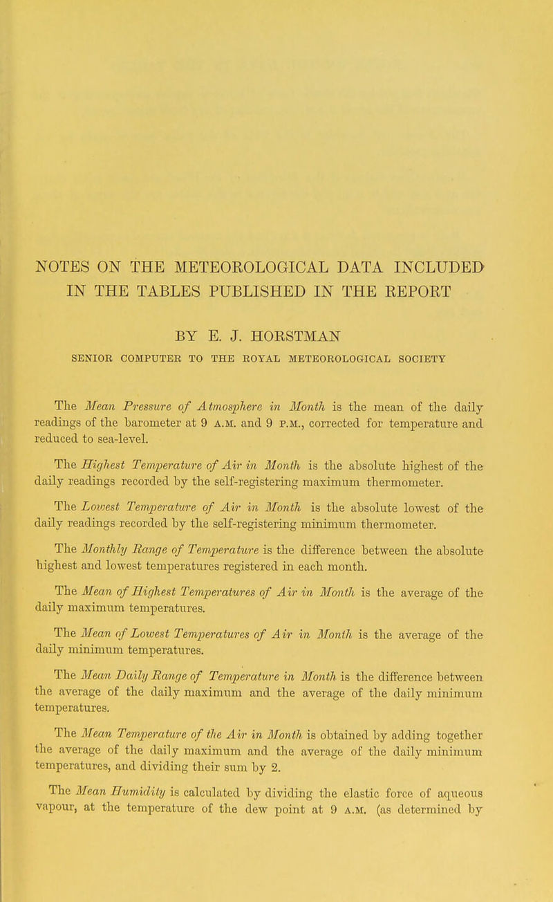 NOTES ON THE METEOROLOGICAL DATA INCLUDED IN THE TABLES PUBLISHED IN THE REPORT BY E. J. HORSTMAN SENIOR COMPUTER TO THE ROYAL METEOROLOGICAL SOCIETY The Mean Pressure of Atmosphere in Month is the mean of tlie daily readings of the barometer at 9 a.m. and 9 p.m., corrected for temperature and reduced to sea-level. The Highest Temperature of Air in Month is the absolute highest of the daily readings recorded by the self-registering maximum thermometer. The Lowest Temperature of Air in Month is the absolute lowest of the daily readings recorded by the self-registering minimum thermometer. The Monthly Range of Temperature is the difference between the absolute highest and lowest temperatures registered in each month. The Mean of Highest Temperatures of Air in Month is the average of the daily maximum temperatures. The Mean of Lowest Temperatures of Air in Month is the average of the daily minimum temperatixres. The Mean Daily Range of Temperature in Month is the difference between the average of the daily maximum and the average of the daily minimum temperatures. The Mean Temperature of the Air in Month is obtained by adding together the average of the daily maximum and the average of the daily minimum' temperatures, and dividing their sum by 2. The Mean Humidity is calculated by dividing the elastic force of aqueous