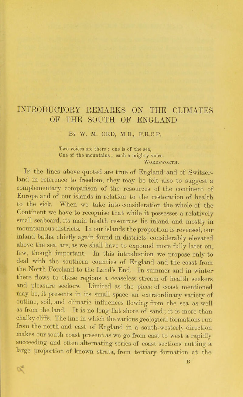OF THE SOUTH OF ENGLAND By W. M. ORD, M.D., F.R.C.P. Two voices are there ; one is of the sea, One of the mountains ; each a mighty voice. Wordsworth. If the lines above quoted are true of England and of Switzer- land in reference to freedom, they may be felt also to suggest a complementary comparison of the resources of the continent of Europe and of our islands in relation to the restoration of health to the sick. When we take into consideration the whole of the Continent we have to recognise that while it possesses a relatively small seaboard, its main health resources lie inland and mostly in mountainous districts. In our islands the proportion is reversed, our inland baths, chiefly again found in districts considerably elevated above the sea, are, as we shall have to expound more fully later on, few, though important. In this introduction we propose only to deal with the southern counties of England and the coast from the North Foreland to the Land's End. In summer and in winter there flows to these regions a ceaseless stream of health seekers and pleasure seekers. Limited as the piece of coast mentioned may be, it presents in its small space an extraordinary variety of outline, soil, and climatic influences flowing from the sea as well as from the land. It is no long flat shore of sand; it is more than chalky cliffs. The line in which the various geological formations run from the north and east of England in a south-westerly direction makes our south coast present as we go from east to west a rapidly succeeding and often alternating series of coast sections cutting a large proportion of known strata, from tertiary formation at the B 0?