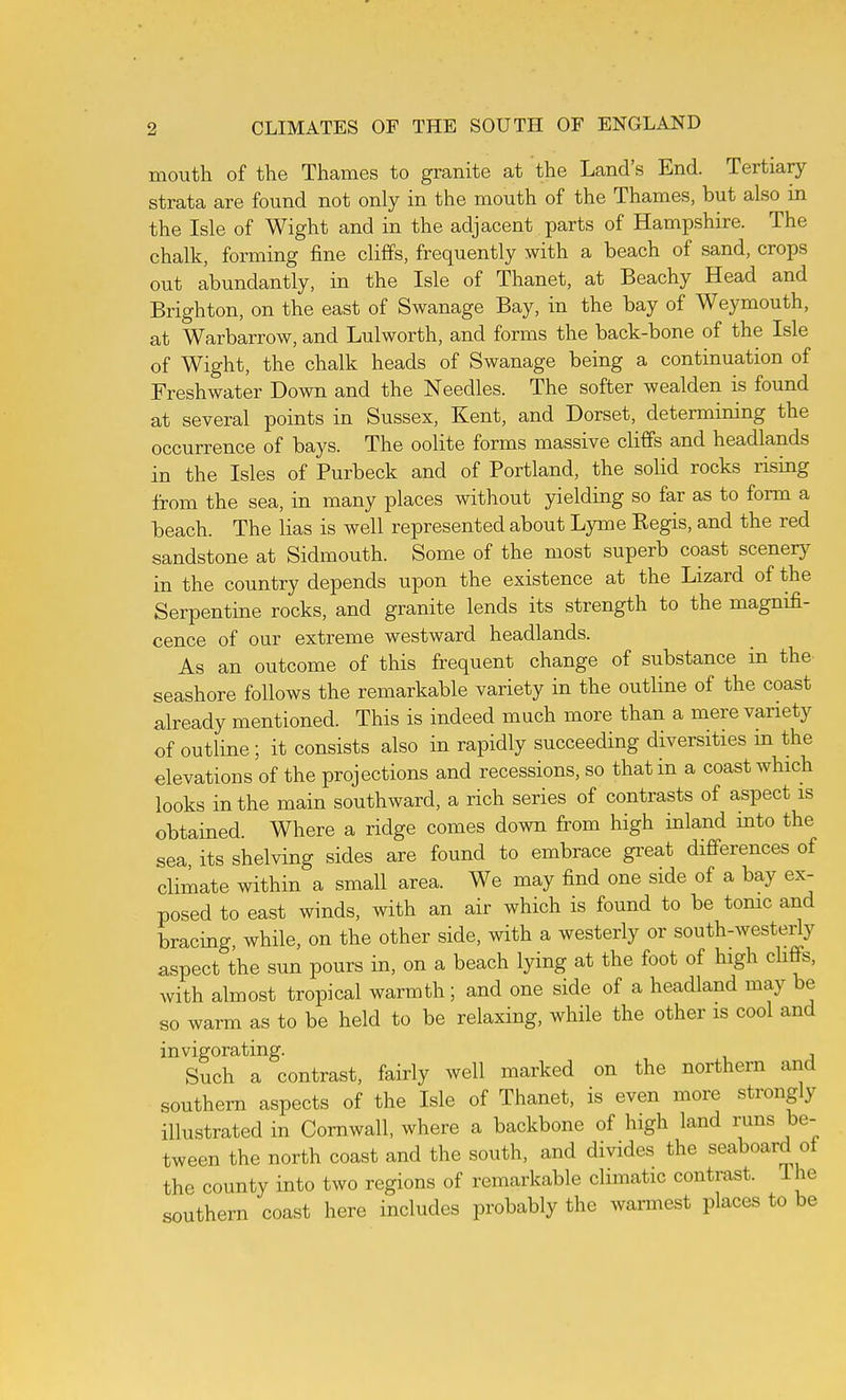 mouth of the Thames to granite at the Land's End. Tertiary strata are found not only in the mouth of the Thames, but also in the Isle of Wight and in the adjacent parts of Hampshire. The chalk, forming fine cliffs, frequently with a beach of sand, crops out abundantly, in the Isle of Thanet, at Beachy Head and Brighton, on the east of Swanage Bay, in the bay of Weymouth, at Warbarrow, and Lulworth, and forms the back-bone of the Isle of Wight, the chalk heads of Swanage being a continuation of Freshwater Down and the Needles. The softer wealden is found at several points in Sussex, Kent, and Dorset, determining the occurrence of bays. The oolite forms massive cliffs and headlands in the Isles of Purbeck and of Portland, the solid rocks rising from the sea, in many places without yielding so far as to form a beach. The lias is well represented about Lyme Regis, and the red sandstone at Sidmouth. Some of the most superb coast scenery in the country depends upon the existence at the Lizard of the Serpentine rocks, and granite lends its strength to the magnifi- cence of our extreme westward headlands. As an outcome of this frequent change of substance in the- seashore follows the remarkable variety in the outline of the coast already mentioned. This is indeed much more than a mere variety of outline; it consists also in rapidly succeeding diversities m the elevations of the projections and recessions, so that in a coast which looks in the main southward, a rich series of contrasts of aspect is obtained. Where a ridge comes down from high inland mto the sea its shelving sides are found to embrace gi^eat differences of climate within a small area. We may find one side of a bay ex- posed to east winds, with an air which is found to be tonic and bracing, while, on the other side, with a westerly or south-westeriy aspect the sun pours in, on a beach lying at the foot of high cliffs, with almost tropical warmth; and one side of a headland may be so warm as to be held to be relaxing, while the other is cool and invigorating. Such a contrast, fairly well marked on the northern and southern aspects of the Isle of Thanet, is even more strongly illustrated in Cornwall, where a backbone of high land runs be- tween the north coast and the south, and divides the seaboard ot the county into two regions of remarkable climatic contrast. The southern coast here includes probably the warmest places to be