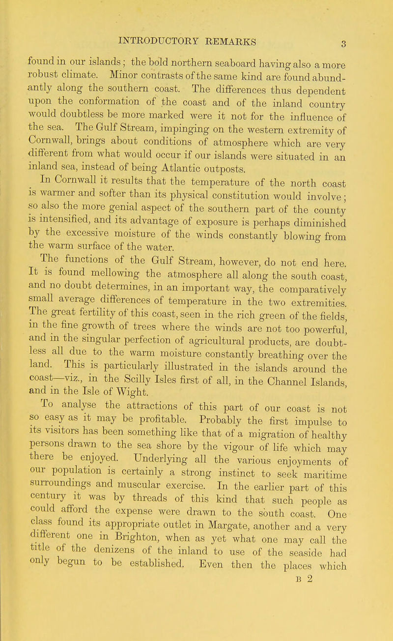 found in our islands; the bold northern seaboard having also a more robust climate. Minor contrasts of the same kind are found abund- antly along the southern coast. The differences thus dependent upon the conformation of the coast and of the inland country would doubtless be more marked were it not for the influence of the sea. The Gulf Stream, impinging on the western extremity of Cornwall, brings about conditions of atmosphere which are very different from what would occur if our islands were situated in an inland sea, instead of being Atlantic outposts. In Cornwall it results that the temperature of the north coast is warmer and softer than its physical constitution would involve; so also the more genial aspect of the southern part of the county IS mtensified, and its advantage of exposure is perhaps diminished by the excessive moisture of the winds constantly blowing from the warm surface of the water. The functions of the Gulf Stream, however, do not end here. It is found mellowing the atmosphere all along the south coast, and no doubt determines, in an important way, the comparatively small average differences of temperature in the two extremities. The great fertility of this coast, seen in the rich green of the fields, m the fine growth of trees where the winds are not too powerful' and in the singular perfection of agricultural products, are doubt- less all due to the warm moisture constantly breathing over the land. This is particularly illustrated in the islands around the coast—viz., in the Scilly Isles first of all, in the Channel Islands and in the Isle of Wight. To analyse the attractions of this part of our coast is not so easy as it may be profitable. Probably the first impulse to Its visitors has been something like that of a migration of healthy persons drawn to the sea shore by the vigour of life which may there be enjoyed. Underlying all the various enjoyments of our population is certainly a strong instinct to seek maritime surroundings and muscular exercise. In the earlier part of this century it was by threads of this kind that such people as could afford the expense were drawn to the south coast. One class found its appropriate outlet in Margate, another and a very different one in Brighton, when as yet what one may call the title of the denizens of the inland to use of the seaside had only begun to be established. Even then the places which B 2