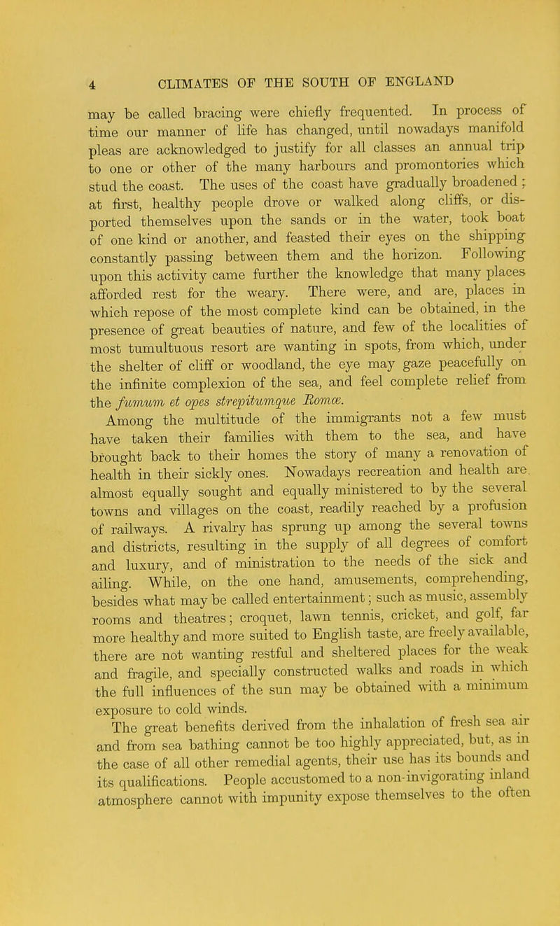 may be Ccalled bracing were chiefly frequented. In process of time our manner of life has changed, until nowadays manifold pleas are acknowledged to justify for all classes an annual trip to one or other of the many harbours and promontories which stud the coast. The uses of the coast have gradually broadened ; at first, healthy people drove or walked along cliffs, or dis- ported themselves upon the sands or in the water, took boat of one kind or another, and feasted their eyes on the shipping constantly passing between them and the horizon. Following upon this activity came further the knowledge that many places afforded rest for the weary. There were, and are, places in which repose of the most complete kind can be obtained, in the presence of great beauties of nature, and few of the localities of most tumultuous resort are wanting in spots, from which, under the shelter of clifli or woodland, the eye may gaze peacefully on the infinite complexion of the sea, and feel complete relief fi'om the fumum et opes strepitumqioe Bomce. Among the multitude of the immigrants not a few must have taken their families with them to the sea, and have brought back to their homes the story of many a renovation of health in their sickly ones. Nowadays recreation and health are. almost equally sought and equally ministered to by the several towns and villages on the coast, readily reached by a profusion of railways. A rivalry has sprung up among the several towns and districts, resulting in the supply of all degrees of comfort and luxury, and of ministration to the needs of the sick and ailing. While, on the one hand, amusements, comprehending, besides what may be called entertainment; such as music, assembly rooms and theatres; croquet, lawn tennis, cricket, and golf, far more healthy and more suited to English taste, are freely available, there are not wanting restful and sheltered places for the weak and fragile, and specially constructed walks and roads in which the full influences of the sun may be obtained \vith a mimmum exposure to cold winds. The great benefits derived from the inhalation of fresh sea air and from sea bathing cannot be too highly appreciated, but, as m the case of all other remedial agents, their use has its bounds and its qualifications. People accustomed to a non-invigoratmg inland atmosphere cannot with impunity expose themselves to the often