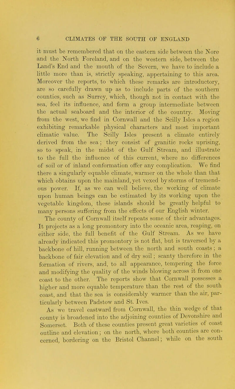 it must be remembered that on the eastern side between the Nore and the North Foreland, and on the western side, between the Land's End and the mouth of the Severn, we have to include a little more than is, strictly speaking, appertaining to this area. Moreover the reports, to which these remarks are introductory, are so carefully drawn up as to include parts of the southern counties, such as Surrey, which, though not in contact with the sea, feel its influence, and form a group intermediate between the actual seaboard and the interior of the country. Moving from the west, we find in Cornwall and the Scilly Isles a region exhibiting remarkable physical characters and most important climatic value. The Scilly Isles present a climate entirely derived from the sea; they consist of granitic rocks uprising, so to speak, in the midst of the Gulf Stream, and illustrate to the full the influence of this current, where no differences of soil or of inland conformation offer any complication. We find there a singularly equable climate, warmer on the whole than that which obtains upon the mainland, yet vexed by storms of tremend- ous power. If, as we can well believe, the working of climate upon human beings can be estimated by its working upon the vegetable kingdom, these islands should be greatly helpful to many persons suffering from the effects of our English winter. The county of Cornwall itself repeats some of their advantages. It projects as a long promontory into the oceanic area, reaping, on either side, the full benefit of the Gulf Stream. As we have already indicated this promontory is not flat, but is traversed by a backbone of hill, running between the north and south coasts ; a backbone of fair elevation and of dry soil; scanty therefore in the formation of rivers, and, to all appearance, tempering the force and modifying the quality of the winds blowing across it from one coast to the other. The reports show that Cornwall possesses a higher and more equable temperature than the rest of the south coast, and that the sea is considerably warmer than the air, par- ticularly between Padstow and St. Ives. As we travel eastward from Cornwall, the thin wedge of that county is broadened into the adjoining counties of Devonshire and Somerset. Both of these counties present great varieties of coast outline and elevation; on the north, where both counties are con- cerned, bordering on the Bristol Channel; while on the south