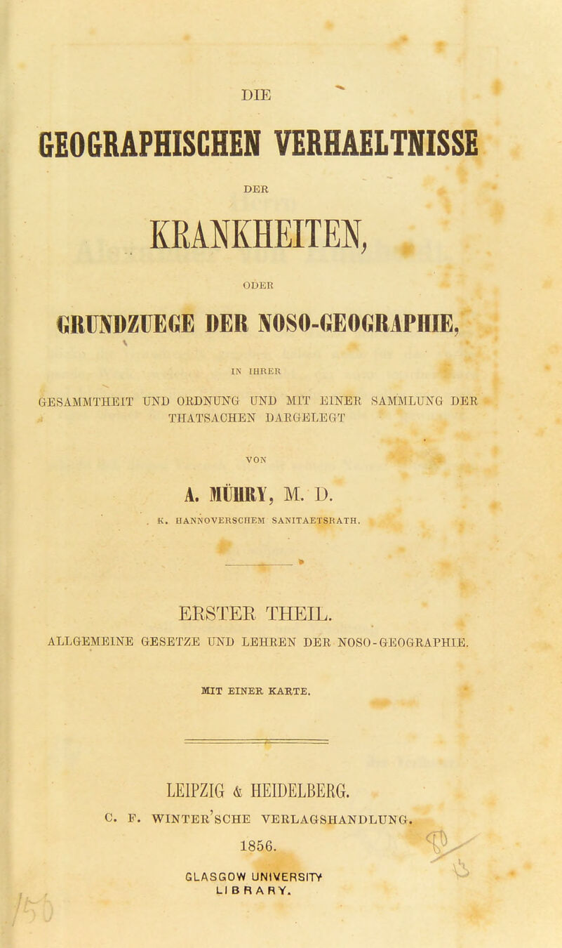 DIE GEOGRAPHISCHEN VERHAELTNISSE DER KEAMHEITEN, ODER €RÜNDZÜEGE DER NOSO-GEOGMPHIE, IN IHRER GESAMMTHEIT UND OEDNUNG UND MIT EINER SAMMLUNG DER TPIATSACHEN DARGELEGT VON A. MÜHRY, M. D. , K. HANNOVERSCHEM SANITAETSRATH. ERSTER THEIL. ALLGEMEINE GESETZE UND LEHREN DER NOSO-GEOGRAPHIE. MIT EINER KARTE. LEIPZIG & HEIDELBERG. C. F. WINTEr'sCHE VERLAGSHANDLUNG. 1856. GLASGOW UNIVERSITY LI B R A RY.