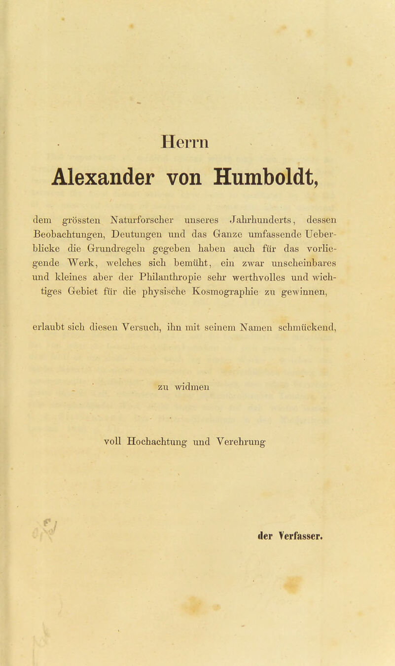 Herrn Alexander von Humboldt, dem grössten Naturforscher unseres Jahrhunderts, dessen Beobachtungen, Deutungen und das Ganze umfassende Ueber- blicke die Grrundi'egehi gegeben haben auch für das vorlie- gende Werk, welches sich bemüht, ein zwar unscheinbares und kleines aber der Philanthropie sehr werthvolles und Avich- tiges Gebiet für die physische Kosmographie zu gewinnen, erlaubt sich diesen Versuch, ihn mit seinem Namen schmückend. zu widmen voll Hochachtung und Verehrung der Verfasser.