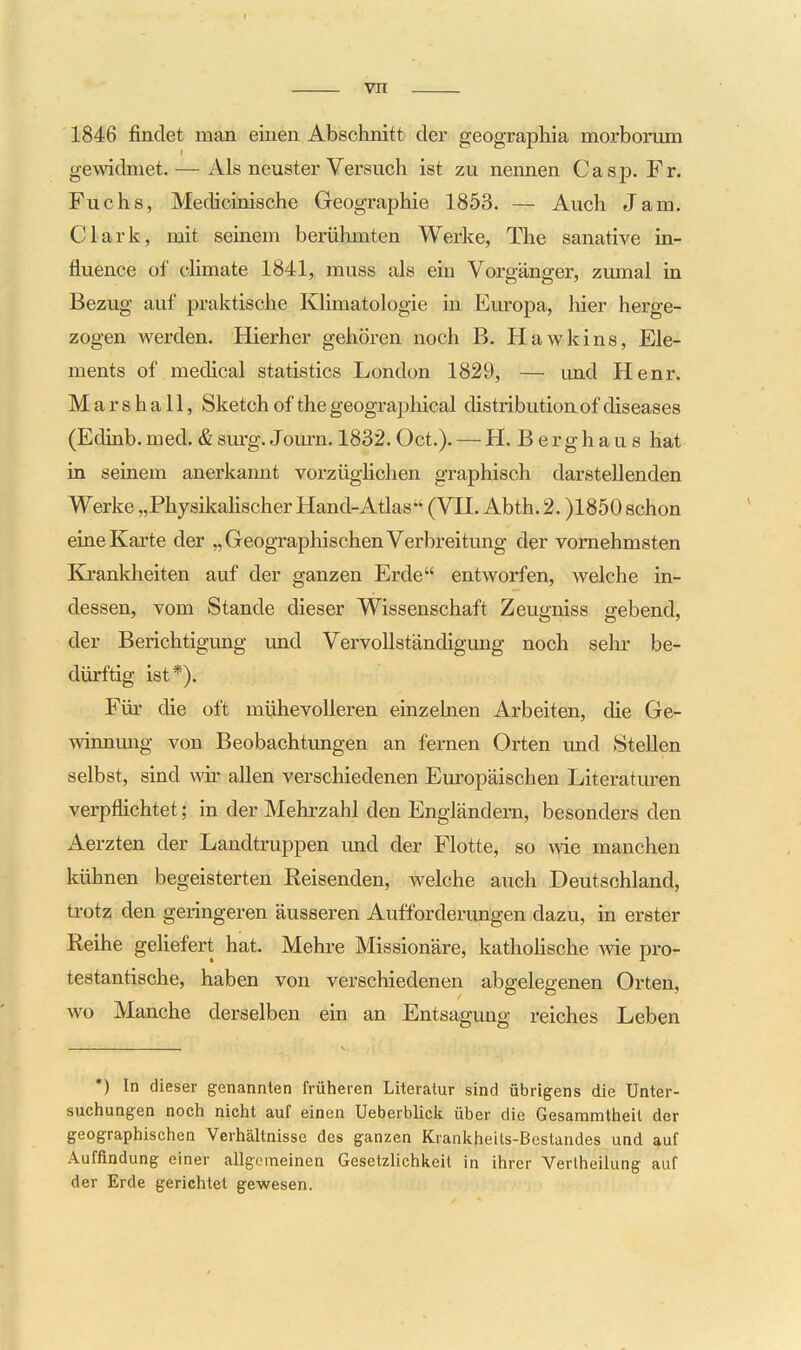 vn 1846 findet man einen Abschnitt der geographia morborum gewidmet. — Als neuster Versuch ist zu nennen Casp. Fr. Fuchs, Medicinische Geographie 1853. — Auch Jam. Clark, mit seinem berühmten Werke, The sanative in- fluence of cUmate 1841, muss als ein Vorgänger, zumal in Bezug auf praktische Klimatologie in Europa, liier herge- zogen werden. Hierher gehören noch B. Hawkins, Ele- ments of medical statistics London 1829, — imd Henr. Marshall, Sketch of the geographical distributionof diseases (Edinb.med.&sm*g. Jom-n. 1832.Oct.). — H. Berghaus hat in seinem anerkamit vorzüglichen graphisch darstellenden Werke „PhysikaHscher Hand-Atlas^' (VH. Abth. 2. )1850 schon eine Karte der „Geographischen Verbreitung der vornehmsten Eä'ankheiten auf der ganzen Erde entworfen, welche in- dessen, vom Stande dieser Wissenschaft Zeugniss gebend, der Berichtigung und Vervollständigung noch sehr be- dürftig ist*). Für die oft mühevolleren einzelnen Arbeiten, die Ge- winnung von Beobachtungen an fernen Orten und Stellen selbst, sind wir allen verschiedenen Europäischen Literaturen verpflichtet; in der Mehrzahl den Engländern, besonders den Aerzten der Landtruppen und der Flotte, so Avie manchen kühnen begeisterten Reisenden, welche auch Deutschland, trotz den geringeren äusseren Aufforderungen dazu, in erster Reihe geliefert hat. Mehre Missionäre, katholische wie pro- testantische, haben von verschiedenen abgelegenen Orten, wo Manche derselben ein an Entsagung reiches Leben •) In dieser genannten früheren Literatur sind übrigens die Unter- suchungen noch nicht auf einen Ueberblick über die Gesammtheil der geographischen Verhältnisse des ganzen Krankheits-ßeslaudes und auf Auffindung einer allgemeinen Gesetzlichkeit in ihrer Vertheilung auf der Erde gerichtet gewesen.