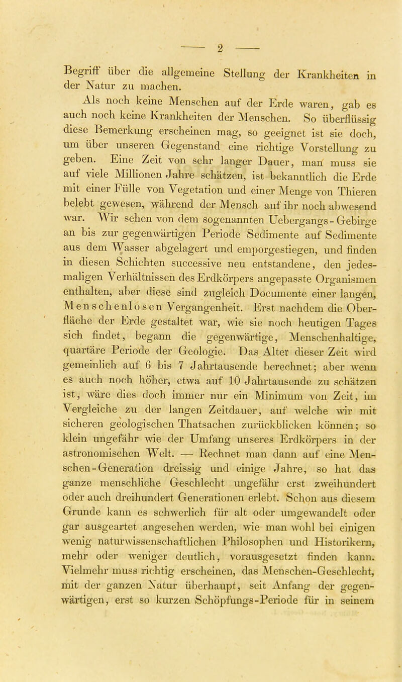 Begriff über die allgemeine Stellung der Krankheiten in der Natur zu machen. Als noch keine Menschen auf der Erde waren, gab es auch noch keine Ivrankheiten der Menschen. So überflüssig diese Bemerkung erscheinen mag, so geeignet ist sie doch, um über unseren Gegenstand eine richtige Vorstellung zu geben. Eine Zeit von sehr langer Dauer, man muss sie auf viele Millionen Jahre schätzen, ist bekannthch die Erde mit einer Fülle von Vegetation und einer Menge von Thieren belebt gewesen, während der Mensch auf ihr noch abwesend war. Wir sehen von dem sogenannten Uebergangs - Gebirge an bis zur gegenwärtigen Periode Sedimente auf Sedimente aus dem Wasser abgelagert und emporgestiegen, und finden in diesen Schichten successive neu entstandene, den jedes- mahgen Verhältnissen des Erdkörpers angepasste Organismen enthalten, aber diese sind zugleich Documente einer langen, Menschenlosen Vergangenheit. Erst nachdem che Ober- fläche der Erde gestaltet war, we sie noch heutigen Tages sich findet, begann die gegenwärtige, Menschenhaltige, quartäre Periode der Geologie. Das Alter dieser Zeit wird gemeinlich auf 6 bis 7 Jahrtausende berechnet; aber wenn es auch noch höher, etwa auf 10 Jahrtausende zu schätzen ist, wäre dies doch immer nur ein Minimum von Zeit, im Vergleiche zu der langen Zeitdauer, auf welche w mit sicheren geologischen Thatsachen zurückbhcken können; so klein ungefähr wie der Umfang unseres Erdkörj^ers in der astronomischen Welt. — Eechnet man dann auf eine Men- schen-Generation dreissig und einige Jahre, so hat das ganze menschliche Geschlecht imgefähr erst zweihundert oder auch dreihundert Generationen erlebt. Schon aus diesem Grunde kann es schwerlich für alt oder umgewandelt oder gar ausgeartet angesehen werden, wie man wohl bei einigen wenig natm-wissenschaftHchen Philosophen und Historikern, mehr oder Aveniger deutlich, vorausgesetzt finden kann. Vielmehr muss richtig erscheinen, das Menschen-Geschleclit, lidt der ganzen Natur überhaupt, seit Anfang der gegen- wärtigen, erst so kurzen Schöpfungs-Periode für in seinem