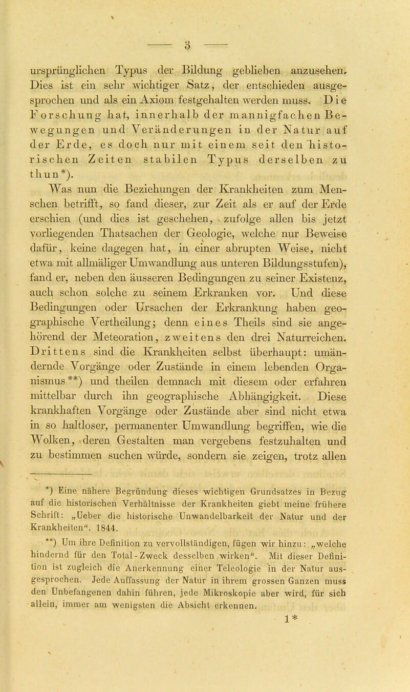 ursprünglichen Typus der Bildung geblieben anzusehen. Dies ist ein sehr wichtiger Satz, der entschieden ausge- sprochen und als ein Axiom festgehalten werden niuss. Die Forschung hat, innerhalb der mannigfachen Be- wegungen und Veränderiingen in der Natur auf der Erde, es doch nur mit einem seit den histo- rischen Zeiten stabilen Typus derselben zu thun*). Was mm die Beziehungen der Krankheiten zum Men- schen betriflft, so fand dieser, zur Zeit als er auf der Erde erschien (und dies ist geschehen, v zufolge allen bis jetzt vorliegenden Thatsachen der Geologie, welche nur Beweise dafür, keine dagegen hat, in einer abrupten Weise, nicht etwa mit allmäliger UmAvandlung aus unteren Bildungsstufen), fand er, neben den äusseren Bedingungen zu seiner Existenz, auch schon solche zu seinem Erkranken vor. Und diese Bedingungen oder Ursachen der Erkrankung haben geo- graphische Vertheilung; denn eines Theils sind sie ange- hörend der Meteoration, zweitens den drei Natm-reichen. Drittens sind die Kranldieiten selbst überhaupt: umän- dernde Vorgänge oder Zustände in einem lebenden Orga- nismus**) imd theilen demnach mit diesem oder erfahren mittelbar durch ihn geographische Abhängigkeit. Diese la*ankhaften Vorgänge oder Zustände aber sind nicht etwa in so haltloser, permanenter Umwandlung begriflPen, wie die Wolken, deren Gestalten man vergebens festzuhalten und zu bestimmen suchen würde, sondern sie zeigen, trotz allen *) Eine nähere Begründung- dieses -wichtigen Grundsatzes in Bezug auf die historischen Verhältnisse der Krankheiten giebt meine frühere Schrift: „üeber die historische Unwandelbarkeit der Natur und der Krankheiten. 1844. **) Um ihre Definition zu vervollständigen, fügen wir hinzu: „welche hindernd für den Total-Zweck desselben wirken. Mit dieser Defini- tion ist zugleich die Anerkennung einer Teleologie in der Natur aus- gesprochen. Jede Auffassung der Natur in ihrem grossen Ganzen muss den Unbefangenen dahin führen, jede Mikroskopie aber wird, für sich allein, immer am wenigsten die Absicht erkennen. 1*