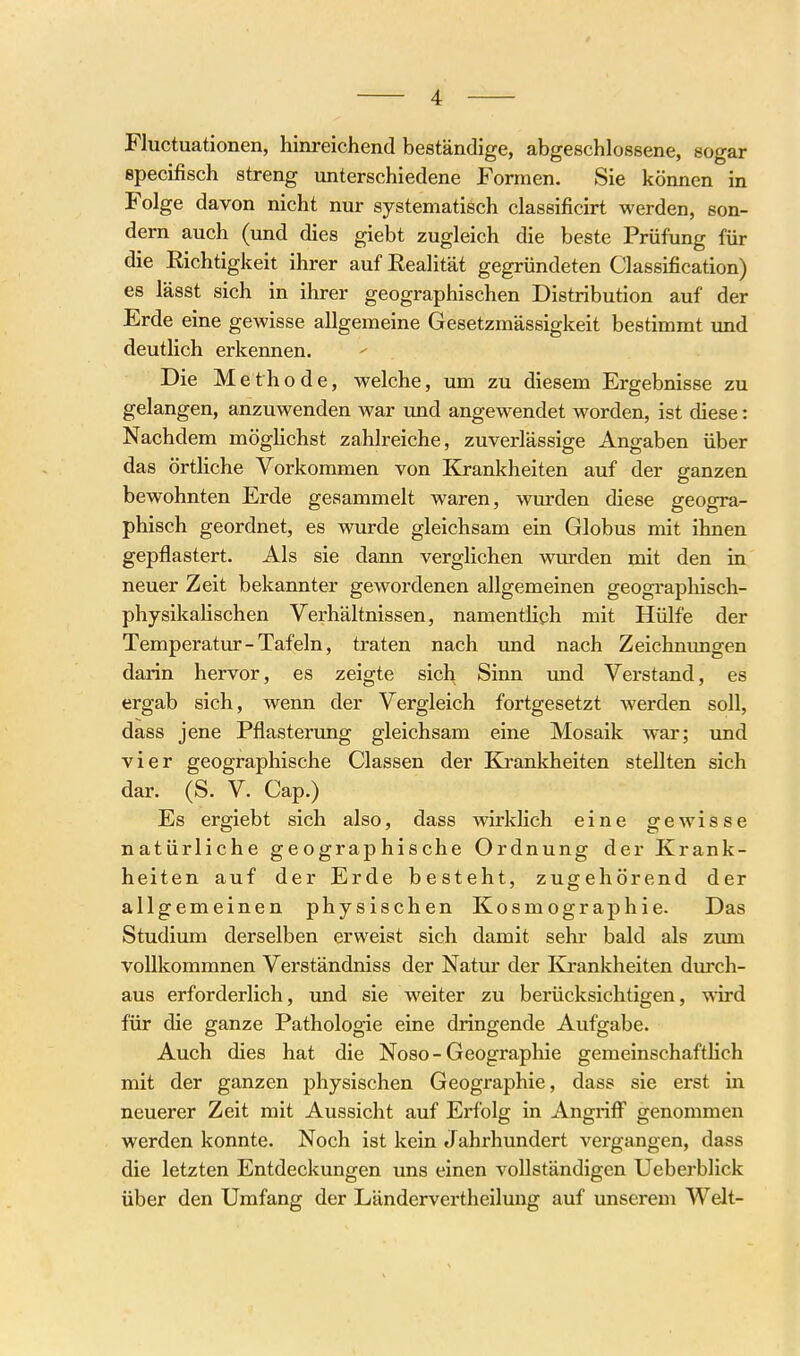 Fluctuationen, hinreichend beständige, abgeschlossene, sogar specifisch streng unterschiedene Formen. Sie können in Folge davon nicht nur systematisch classificirt werden, son- dern auch (und dies giebt zugleich die beste Prüfung für die Eichtigkeit ihrer auf Realität gegründeten Classification) es lässt sich in ihrer geographischen Distribution auf der Erde eine gewisse allgemeine Gesetzmässigkeit bestimmt imd deutlich erkennen. Die Methode, welche, um zu diesem Ergebnisse zu gelangen, anzuwenden war und angewendet worden, ist diese: Nachdem möghchst zahlreiche, zuverlässige Angaben über das örtliche Vorkommen von Krankheiten auf der ganzen bewohnten Erde gesammelt waren, wurden diese geogra- phisch geordnet, es wurde gleichsam ein Globus mit ihnen gepflastert. Als sie dann verglichen wurden mit den in neuer Zeit bekannter gewordenen allgemeinen geographisch- physikaHschen Verhältnissen, namentlich mit Hülfe der Temperatur - Tafeln, traten nach und nach Zeichntingen darin hervor, es zeigte sich Sinn und Verstand, es ergab sich, wenn der Vergleich fortgesetzt werden soll, dass jene Pflasterung gleichsam eine Mosaik war; und vier geographische Classen der Ki'ankheiten stellten sich dar. (S. V. Cap.) Es ergiebt sich also, dass wirklich eine gewisse natürliche geographische Ordnung der Krank- heiten auf der Erde besteht, zugehörend der allgemeinen physischen Kosmographie. Das Studium derselben erweist sich damit sehr bald als zvun voUkommnen Verständniss der Natur der Krankheiten dm'ch- aus erforderlich, und sie weiter zu berücksichtigen, wird für die ganze Pathologie eine dringende Aufgabe. Auch dies hat die Noso - Geographie gemeinschafthch mit der ganzen physischen Geographie, dass sie erst in neuerer Zeit mit Aussicht auf Erfolg in Angriff genommen werden konnte. Noch ist kein Jahrhundert vergangen, dass die letzten Entdeckungen uns einen vollständigen Ueberblick über den Umfang der Ländervertheilung auf unserem Welt-