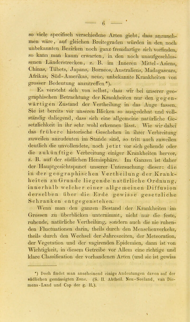 so viele specifisch verschiedene Arten giebt, dass anzuneh- men wäre, auf gleichen Breitegraden würden in den noch unbekannten Bezirken noch ganz fremdartige sich vorfinden, so kann man kaum erwarten, in den noch unaufgeschlos- senen Länderstrecken, z. B. im Inneren Mttel- Asiens, Chinas, Tübets, Japans, Borneos, Austrahens, Madagascars, Afrikas, Süd-Amerikas, neue, imbekannte Kj-ankheiten von grosser Bedeutung anzutreiFen *). Es versteht sich von selbst, dass mr bei unserer geo- graphischen Betrachtung der Krankheiten nur den gegen- wärtigen Zustand der Vertheilung in das Auge fassen. Sie ist bereits vor unseren Bhcken so ausgedehnt und voll- ständig daliegend, dass sich eine allgemeine natürliche Ge- setzlichkeit in ihr sehr wohl erkennen lässt. Wie wir dabei das frühere historische Geschehen in ihrei' Verbreitung zuweilen anzudeuten im Stande sind, so tritt auch zuweilen deutlich die unvollendete, noch jetzt vor sich gehende oder die zukünftige Verbreitung einiger Krankheiten hervor, z. B. auf der südhchen Hemisphäre. Im Ganzen ist daher der Hauptgesichtspunct unserer Untersuchimg dieser: die in der geographischen Vertheilung der Krank- heiten zu Grunde liegende natürliche Ordnung, innerhalb welcher einer allgemeinen Diffusion derselben über die Erde gewisse gesetzliche Schranken entgegenstehen. Wenn man den ganzen Bestand der Krankheiten im Grossen zu überblicken unternimmt, nicht nur die feste, ruhende, natürhche Vertheilung, sondern auch die nie ruhen- den Fluctuationen darin, theils dm^ch den Menschenverkehr, theils durch den Wechsel der Jahreszeiten, der Meteoration, der Vegetation und der vagirenden Epidemien, dann ist von Wichtigkeit, in diesem Getreibe vor AUem eine richtige und klare Classification der vorhandenen Arten (und sie ist gewiss *) Doch findet man anscheinend einige Andeutungen davon auf der südlichen gemässigten Zone. (S. II. Abtheil. Neu-Seeland, van Die- mens-Land und Cap der g. H.).