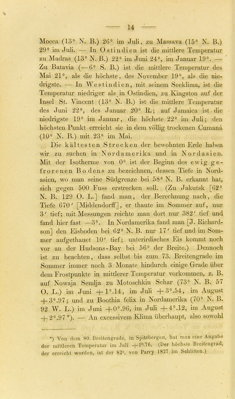 29» im Juli. — In Ostindien ist die mittlere Temperatur zu Madras (13» N. B.) 22» im Juni 24», im Januar 19». — ' Zu Batavia (—6» S. B.) ist die mittlere Temperatur des Mai 21», als die höchste, des November 19», als die nie- drigste. — In Westindien, mit seinem Seeklima, ist die Temperatur niedriger als in Ostindien, zu Kingston auf der Insel St. Vincent (13» N. B.) ist die mittlere Temperatiu- des Juni 22», des Januar 20» E,.; auf Jamaica ist die niedrigste 19» im Januar, die höchste 22» im JuH; den höchsten Punkt erreicht sie in dem völhg trockenen Cumana (10» N. B.) mit 23» im Mai. Die kältesten Strecken der bewohnten Erde haben wir zu suchen in Nordamerika und in Nordasien. Mit der Isotherme von 0» ist der Beginn des ewig ge- frorenen Bodens zu bezeichnen, dessen Tiefe in Nord- asien, wo man seine Südgrenze bei 58» N. B. erkannt hat, sich gegen 500 Fuss erstrecken soll. (Zu Jakutsk [62» N. B. 129 O. L.] fand man, der Berechnung nach, die Tiefe 670' [MiddendorfF], er thaute im Sommer auf, nm- 3' tief; mit Messungen reichte man dort nur 382' tief imd fand hier fast —3». In Nordamerika fand man [J. Eichard- son] den Eisboden bei . 62» N. B. nur 17' tief und im Som- mer aufgethauet 10' tief; unterii'disches Eis kommt noch vor an der Hudsons-Bay bei 56» der Breite.) Dennoch ist zu beachten, dass selbst bis zimi 73. Breitengrade im Sommer immer noch 3 Monate hindm'ch einige Grade über dem Frostpunkte in mittlerer Temperatm' vorkommen, z. B. auf Nowaja Semlja zu Motoschkin Schar (73» N. B. 57 O. L.) im Juni -|-1».14, im Juli +3».54, im August + 3».97; und zu Boothia felix in Nordamerika (70» N. B. 92 W. L.) im Juni +0».96, im JuH +4°.12, im August + 2».97*). — An excessivera Khma überhaupt, also sowolü *) Von dem 80. Brcilcng^rade, in Spitzbergen, hat man eine Ang:abe der minieren Temperatur im Juli -|-1.76. (Der höclisle Breitengrad, der erreicht worden, ist der 82, von Parry 1827 im Schlitten.)