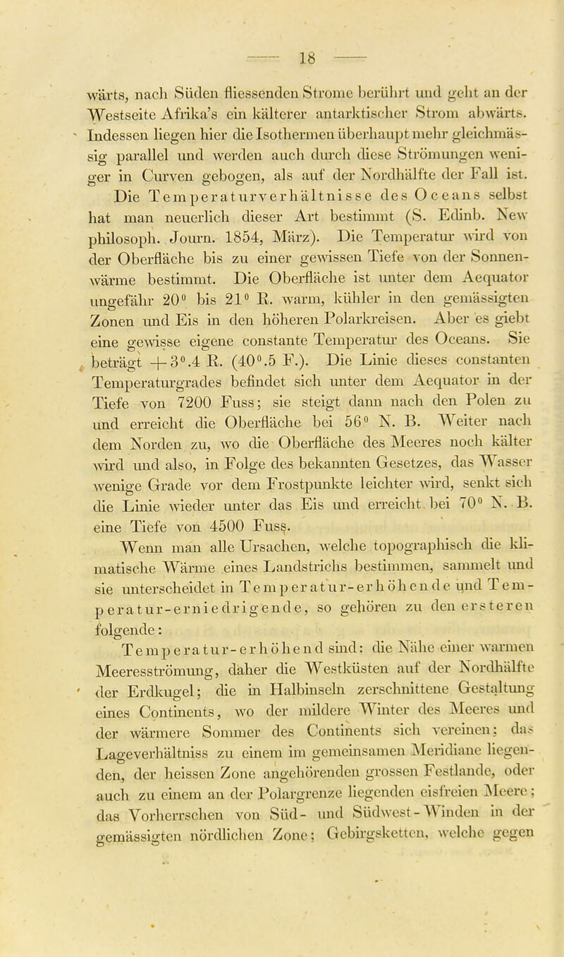 w'ärtSj nach Süden fliessenden Strome berührt mid geht an der Westseite Afrika's ein käkerer antarktischer Strom abwärts. Indessen hegen hier die Isothermen überhaupt mehr gleichmäs- sig parallel und werden auch durch diese Strömungen weni- ger in Curven seboo-en, als auf der Nordhälfte der Fall ist. Die Temperaturverhältnisse des Oceans selbst hat man neuerlich dieser Art bestimmt (S. Edinb. New Philosoph. Journ. 1854, März). Die Temperatm- wird von der Oberfläche bis zu einer gewissen Tiefe von der Sonnen- wärme bestimmt. Die Oberfläche ist unter dem Aequator ungefähr 20 bis 21 E. warm, kühler in den gemässigten Zonen imd Eis in den höheren Polarkreisen. Aber es giebt eine gewisse eigene constante Temperatur des Oceans. Sie beträgt +3.4 E. (40.5 F.). Die Linie dieses constanten Temperaturgrades befindet sich unter dem Aequator in der Tiefe von 7200 Fuss; sie steigt dann nach den Polen zu und erreicht die Oberfläche bei 56 N. B. Weiter nach dem Norden zu, wo die Oberfläche des Meeres noch kälter Avird und also, in Folge des bekannten Gesetzes, das Wasser wenige Grade vor dem Frostpunkte leichter wd, senkt sich die Linie wieder miter das Eis und erreicht bei 70 N. B. eine Tiefe von 4500 Fus§. Wenn man alle Ursachen, welche topographisch die kli- matische Wärme eines Landstrichs bestimmen, sammelt und sie unterscheidet in T e m p e r a t u r - e r h ö h e n d e und T e m - peratur-erniedrigende, so gehören zu denersteren folgende: T e m p e r a t u r - e r h ö h e n d sind: die Nähe einer Avarmen Meeresströmung, daher die Westküsten auf der Nordhälfte der Erdkugel; die in Halbinseln zerschnittene Gestaltung eines Continents, wo der mildere Winter des Meeres und der wärmere Sommer des Continents sich vereinen; da.- Lageverhältniss zu einem im gemeinsamen Meridiane liegen- den, der heissen Zone angehörenden grossen Festlande, oder auch zu einem an der Polargrenze liegenden eislreien Äleerc; das Vorherrschen von Süd- und Südwest-A¥inden in der gemässigten nördlichen Zone; Gebirgsketten, welche gegen