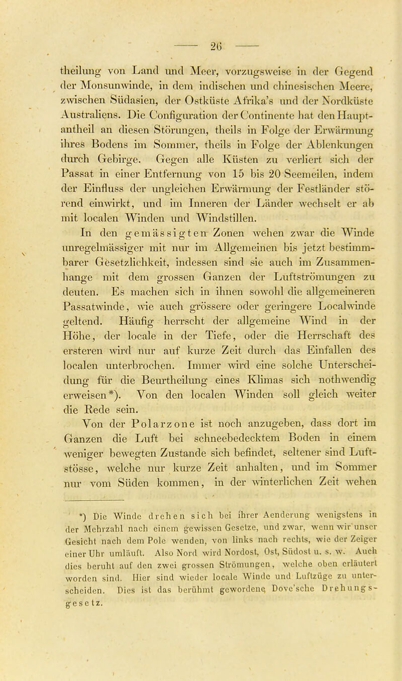 theilung von Land und Moer, vorzugsweise in der Gegend der Monsunwinde, in dem indischen und chinesischen Meere, zwischen Südasien, der Ostküste Afrika's und der Nordküste Australiens. Die Configuration der Continente hat denHaupt- antheil an diesen Störunsren, theils in Folo;e der Erwärmimtr ihres Bodens im Sommer, theils in Folsre der Ablenkungen durch Gebirge. Gegen alle Küsten zu verliert sich der Passat in einer Entfernung von 15 bis 20 Seemeilen, indem der Einfluss der unoleichen Erwärmung; der Festländer stö- rend einwirkt, und im Inneren der Länder wechselt er ab mit localen Winden und Windstillen. In den gemässigten^ Zonen AA'^ehen zwar die Winde imregelmässiger mit nur im Allgemeinen bis jetzt bestimm- barer Gesetzlichkeit, indessen sind sie auch im Zusammen- hange mit dem grossen Ganzen der Luftströmungen zu deuten. Es machen sich in ihnen sowohl die allgemeineren Passatwinde, wie auch grössere oder geringere Local\\inde geltend. Häufig herrscht der allgemeine Wind in der Höhe, der locale in der Tiefe, oder die Herrschaft des ersteren wird nur auf kurze Zeit durch das Einfallen des localen unterbrochen. Immer wird eine solche Unterschei- dung für die Beurtheilung eines Klimas sich nothwendig erweisen*). Von den localen Winden soll gleich weiter die Eede sein. Von der Polarzone ist noch anzugeben, dass dort im Ganzen die Luft bei schneebedecktem Boden in einem weniger bewegten Zustande sich befindet, seltener sind Luft- stösse, welche nur kurze Zeit anhalten, und im Sommer nm- vom Süden kommen, in der AvinterUchen Zeit wehen ■ *) Die Winde drehen sich bei ihrer Aenderung wenigstens in der Mehrzahl nach einem gewissen Gesetze, und zwar, wenn wirunser Gesicht nach dem Pole wenden, von links nach rechts, wie der Zeiger einer Uhr umläuft. Also Nord wird Nordost, Ost, Südost u. s. w. Auch dies beruht auf den zwei grossen Strömungen, welche oben erläutert worden sind. Hier sind wieder locale Winde und Luftzüge zu unter- scheiden. Dies ist das berühmt gcwordeuQ Dove'sche Drehungs- gese tz.