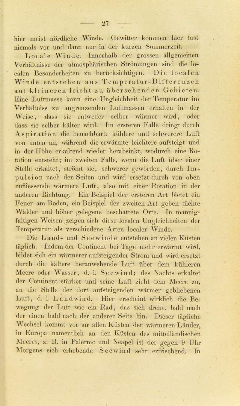 hier meist nördliche Winde. Gewitter kommen hier fast niemals vor und dann nur in der kurzen Sommerzeit. Locale Winde. Innerhalb der grossen allgemeinen Verhältnisse der atmosphärischen Strömungen sind die lo- calen Besonderheiten zu berücksichtigen. Die localen Winde entstehen aus Temperatur-Differenzen auf kleineren leicht zu übersehenden Gebieten. Eine Luftmasse kann eine Ungleichheit der Temperatur im Verhältniss zu angrenzenden Luftmassen erhalten in der Weise, dass sie entweder selber wärmer wird, oder dass sie selber kälter wird. Im ersteren Falle dringt durch Aspiration die benachbarte kühlere und schw^erere Luft von unten an, während die erwärmte leichtere aufsteigt und in der Höhe erkaltend wieder herabsinkt, wodurch eine Ro- tation entsteht; im zweiten Falle, wenn die Luft über einer Stelle erkaltet, strömt sie, schwerer geworden, durch Im- puls i o n nach den Seiten und ^ard ersetzt dmch von oben zufiiessende wärmere Luft, also mit einer Rotation in der anderen Richtung. Ein Beispiel der ersteren Art bietet ein Feuer am Boden, ein Beispiel der zweiten Art geben dichte Wälder und höher gelegene beschattete Orte. In mannig- faltigen Weisen zeigen sich diese localen Ungleichheiten der Temperatur als verschiedene Arten localer Winde. Die Land- und Seewinde entstehen an vielen Küsten täglich. Indem der Continent bei Tage mehr erwärmt wird, bUdet sich ein wärmerer aufsteigender Strom und wird ersetzt durch die kältere heranwehende Luft über dem kühleren Meere oder Wasser, d. i. Seewind; des Nachts erkaltet der Continent stärker und seine Luft zieht dem Meere zu, an die Stelle der dort aufsteigenden wärmer gebliebenen Luft, d. i. Landwind. Hier erscheint wirklich die Be- wegimg der Luft wie ein Rad, das sich dreht, bald nach der einen bald nach der anderen Seite hin. Dieser tätliche Wechsel kommt vor an allen Küsten der wärmeren Länder, in Europa namentlich an den Küsten des mittelländischen Meeres, z. B. in Palermo und Neapel ist der gegen 9 Uhr Morgens sich erhebende Seewind sehr erfrischend. In