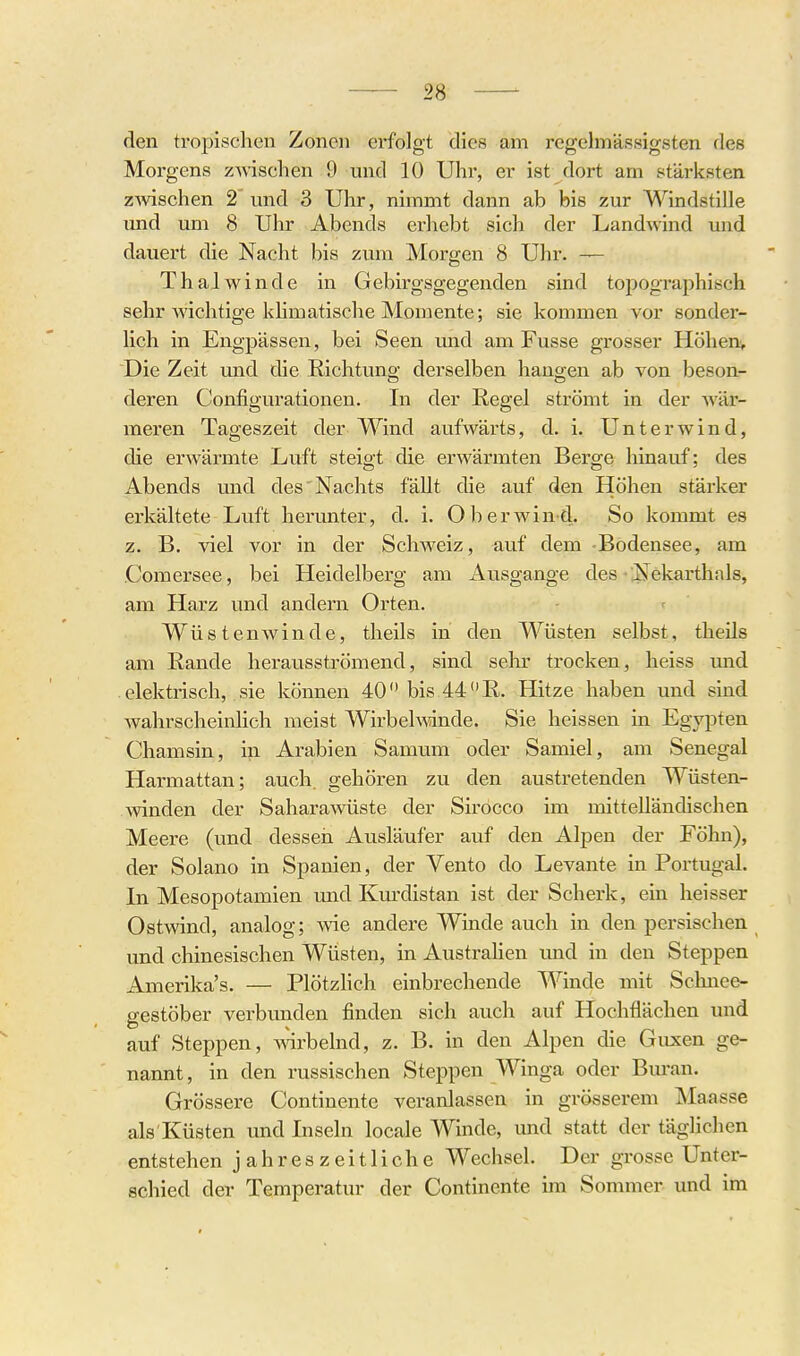 den tropischen Zonen erfolgt dies am regelmässigsten des Morgens zwischen 9 und 10 Uhr, er ist dort am stärksten zwischen 2 und 3 Uhr, nimmt dann ab bis zur Windstille tmd um 8 Uhr Abends erhebt sich der Landwind und dauert die Nacht bis zum Morgen 8 Uhr. — ThaJwinde in Gebirgsgegenden sind topographisch sehr wichtige klimatische Momente; sie kommen vor sonder- lich in Engpässen, bei Seen und am Fusse grosser Höhenv Die Zeit und die Richtung derselben hangen ab von beson- deren Configurationen. In der Regel strömt in der Avär- meren Tageszeit der Wind aufwärts, d. i. Unter wind, die erwärmte Luft steigt die erwärmten Berge hinauf; des Abends und des'Nachts fällt die auf den Höhen stärker erkältete Luft herunter, d. i. Ob er wind. So kommt es z. B. viel vor in der Schweiz, auf dem -Bodensee, am Comersee, bei Heidelberg am Ausgange des • ;Nekarthals, am Harz und andern Orten. Wüstenwinde, theils in den Wüsten selbst, theils am Rande herausströmend, sind sehr trocken, heiss mid elektrisch, sie können 40 bis 44 R. Hitze haben und sind wahrscheinlich raeist Wirbelmnde. Sie heissen in Egypten Chamsin, in Arabien Samum oder Samiel, am Senegal Harmattan; auch, gehören zu den austretenden Wüsten- winden der Sahara wüste der Sirocco im mittelländischen Meere (und dessen Ausläufer auf den Alpen der Föhn), der Solano in Spanien, der Vento do Levante in Portugal. In Mesopotamien und Km-distan ist der Scherk, ein lieisser Ostwind, analog; svie andere Winde auch in den persischen und chinesischen Wüsten, in AustraHen und in den Steppen Amerika's. — Plötzlich einbrechende Winde mit Schnee- gestöber verbunden finden sich auch auf Hochflächen und auf Steppen, ^^drbelnd, z. B. in den Alpen die Guxen ge- nannt , in den russischen Steppen Winga oder Buran. Grössere Continente veranlassen in grösserem Maasse als Küsten und Inseln locale Winde, und statt der tägUchen entstehen jahreszeitliche Wechsel. Der grosse Unter- schied der Temperatur der Continente im Sommer und im